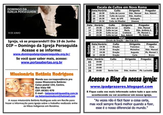 Escala de Cultos em Nova Roma
                                                                                  Data Horário              Culto          Dirigente         Pregador




                                                                        Domingo
                                                                                   06     18:30      Culto de Louvor       Diác. Manoel      Aux. Ademir
                                                                                   13     18:30      Culto de Louvor       Diác. Avelino          -
                                                                                   20     18:30        Aviv. da UFE         Solangela             -
                                                                                   27     18:30      Culto de Missões        Giseane              -




                                                                                                                                                        Segunda
                                                                        Data Horário                Culto           Dirigente         Pregador
                                                                           07           19:30     Culto no Lar        Gisélia       Diác. Manoel
                                                                           14           19:30     Culto no Lar         Marly       Diác. Antônio A.
                                                                           21           19:30     Culto no Lar       Cristiane      Pb. Manoel J.
                                                                           28           19:30     Culto no Lar      Aux. Ademir       Pb. Evânio
                                                                                                                 Terça
                                                                                                  Círculo de Oração – das 9 às 16 h
  Igreja, vá se preparando!!! Dia 19 de Junho
                                                                                  Data Horário           Culto             Dirigente          Pregador
DIP – Domingo da Igreja Perseguida




                                                                        Quinta
                                                                                   03   19:30           Oração              Francisco            Yana

       Acesse e se informe:                                                        10
                                                                                   17
                                                                                        19:30
                                                                                        19:30
                                                                                                        Oração
                                                                                                        Oração
                                                                                                                            Micheline
                                                                                                                             Augusto
                                                                                                                                             Diác. Manoel
                                                                                                                                             Pb. Manoel J.
       www.domingodaigrejaperseguida.org.br/                                       24   19:30           Oração                Carla              Breno

          Se você quer saber mais, acesse:                              Data Horário                  Culto            Dirigente         Pregador




                                                                                                                                                        Sábado
             www.portasabertas.org.br                                    05   19:00                     -                   -                 -
                                                                         12   19:00                     -                   -                 -
                                                                         19   19:00                     -                   -                 -
*********************************************************************    26   19:00                 Santa Ceia        Diác. Avelino     Pb. Lucivaldo



                            Mande sua correspondência pra
                            nossa Missionária Betânia:
                            Caixa postal 154, Centro.
                            Boa Vista-RR                                          www.ipadprazeres.blogspot.com
                            CEP: 69301-970
                                                                        E Fique cada vez mais informado sobre tudo o que esta
                            E-mail - betaniarodrigues@ig.com.br
                                                                            acontecendo ou vai acontecer em nossa igreja.
                            ou betaniaximokore@hotmail.com
   A nossa missionária Betânia Rodrigues esta em Recife para
trazer a informação para igreja sobre o trabalho realizado entre
                as tribos indígenas em Roraima.
 