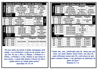 Escala de Cultos em Jardim do Náutico                                                       Escala de Cultos em Jordão
          Data Horário          Culto          Dirigente        Pregador
Domingo
                                                                                            Data Horário              Culto            Dirigente       Pregador




                                                                                  Domingo
          06     18:30     Culto da Família    Pb. Morramos     Diác. Aloizio
                                                                                            06       18:30         Culto da UFE             -                -
          13     18:30    Culto da Mocidade       Roberta       Pb. Lucivaldo
                                                                                            13       18:30        Ceia do Senhor     Aux. Mauricio       Verônica
          20     18:30     Culto de Missões        Silvano           Izais
                                                                                            20       18:30       Culto de Missões       Amara J.       Pb. Paulo J.
          27     18:30       Aviv. Da UFE         Elineide         Ladjane
                                                                                            27       18:30      Culto de Pregação    Aux. Mauricio     Pb. Dionisio
          Domingo               09:00 - Escola Bíblica Dominical - E.B.D.
                                                                                            Domingo                  09:00 - Escola Bíblica Dominical - E.B.D.
          Segunda              Ensaio p/ Rocha Eterna / Cantores do Rei
                                                                                  Data Horário                    Culto          Dirigente       Pregador
Data Horário                 Culto         Dirigente       Pregador                 01           19:30        Culto de Oração         -              -




                                                                                                                                                                Terça
                                                                          Terça
 01            19:30      Estudo Bíblico        -         Pb. Manoel J.             08           19:30       Culto de Pregação      Edna       Aux. Eduardo
 08            19:30     Culto de Oração        -             Inaldo                15           19:30         Culto da UFE         Lucia          Mira
 15            19:30        Instrução           -         Pr. Manassés              22           19:30          Culto Jovem        Douglas           -
 22            19:30     Culto de Oração        -         Pb. Morramos
                                                                                            Data Horário              Culto               Dirigente     Pregador
          Data Horário            Culto           Dirigente      Pregador
                                                                                             03   19:30          Culto de Oração             Zita           -
Quarta




                                                                                  Quinta
           02   19:30         Culto da UFE          Marcia        Mateus
           09   19:30         Culto da UFE          Adjane     Maria Pereira                 10   19:30          Culto de Oração        Aux. Marcos         -
           16   19:30         Culto da UFE        Lauridete         Imar                     17   19:30          Culto de Oração        Aux. Marcos         -
           23   19:30         Culto da UFE          Simone     Diác. Carmélio                24   19:30          Culto de Oração            Edna            -
          Quinta              Culto DE Instrução na SEDE         19h30min                                        Circulo de Oração das 13 às 16 h
          Sexta                   Círculo de Oração            Das 9 às 16 h                 Sexta                                Estudo Bíblico
          Data Horário           Culto           Dirigente      Pregador          Data Horário                    Culto          Dirigente       Pregador
Sábado




           05   19:30                -                -               -            05   19:00                     E.B.D.           Verônica     Pb. Paulo J.




                                                                                                                                                                Sábado
           12   19:30        Ceia do senhor    Pb. Morramos Pb. Wanderley          12   19:00                     E.B.D.           Verônica     Pb. Paulo J.
           19   19:30               -                -            -                19   19:00                     E.B.D.           Verônica     Pb. Paulo J.
           26   19:30                -                -               -            26   19:00                     E.B.D.           Verônica     Pb. Paulo J.
                                                                                               Consagração Promovida pela Mocidade – 7h30min
 