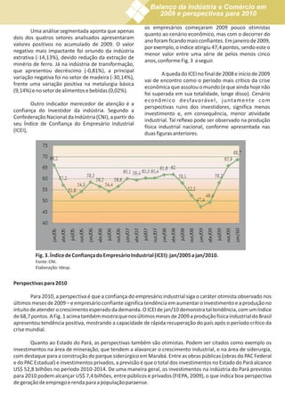Balanço da Indústria e Comércio em
                                                              2009 e perspectivas para 2010

                                                         os empresários começaram 2009 pouco otimistas
        Uma análise segmentada aponta que apenas
                                                         quanto ao cenário econômico, mas com o decorrer do
dois dos quatros setores analisados apresentaram
                                                         ano foram ficando mais confiantes. Em janeiro de 2009,
valores positivos no acumulado de 2009. O valor
                                                         por exemplo, o índice atingiu 47,4 pontos, sendo este o
negativo mais impactante foi oriundo da indústria
                                                         menor valor entre uma série de pelos menos cinco
extrativa (-14,13%), devido redução da extração de
                                                         anos, conforme Fig. 3 a seguir.
minério de ferro. Já na indústria de transformação,
que apresentou decréscimo (-0,81%), a principal
                                                                  A queda do ICEI no final de 2008 e início de 2009
variação negativa foi no setor de madeira (-30,14%),
                                                         vai de encontro como o período mais crítico da crise
frente uma variação positiva na metalurgia básica
                                                         econômica que assolou o mundo (e que ainda hoje não
(9,14%) e no setor de alimentos e bebidas (0,02%).
                                                         foi superada em sua totalidade, longe disso). Cenário
                                                         e co n ô m i co d e sfavo ráve l , j u nta m e nte co m
        Outro indicador merecedor de atenção é a
                                                         perspectivas ruins dos investidores, significa menos
confiança do investidor da indústria. Segundo a
                                                         investimento e, em consequência, menor atividade
Confederação Nacional da Indústria (CNI), a partir do
                                                         industrial. Tal reflexo pode ser observado na produção
seu Índice de Confiança do Empresário Industrial
                                                         física industrial nacional, conforme apresentada nas
(ICEI),
                                                         duas figuras anteriores.




         Fig. 3. Índice de Confiança do Empresário Industrial (ICEI): jan/2005 a jan/2010.
         Fonte: CNI.
         Elaboração: Idesp.


Perspectivas para 2010

        Para 2010, a perspectiva é que a confiança do empresário industrial siga o caráter otimista observado nos
últimos meses de 2009 – e empresário confiante significa tendência em aumentar o investimento e a produção no
intuito de atender o crescimento esperado da demanda. O ICEI de jan/10 demonstra tal tendência, com um índice
de 68,7 pontos. A Fig. 1 acima também mostra que nos últimos meses de 2009 a produção física industrial do Brasil
apresentou tendência positiva, mostrando a capacidade de rápida recuperação do país após o período crítico da
crise mundial.

       Quanto ao Estado do Pará, as perspectivas também são otimistas. Podem ser citados como exemplo os
investimentos na área de mineração, que tendem a alavancar o crescimento industrial, e na área de siderurgia,
com destaque para a construção do parque siderúrgico em Marabá. Entre as obras públicas (obras do PAC Federal
e do PAC Estadual) e investimentos privados, a previsão é que o total dos investimentos no Estado do Pará alcance
US$ 52,8 bilhões no período 2010-2014. De uma maneira geral, os investimentos na indústria do Pará previstos
para 2010 podem alcançar US$ 7,4 bilhões, entre públicos e privados (FIEPA, 2009), o que indica boa perspectiva
de geração de emprego e renda para a população paraense.
 