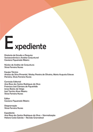 E xpediente
Diretoria de Estudos e Pesquisa
Socioeconômica e Analise Conjuntural
Cassiano Figueiredo Ribeiro

Núcleo de Análise de Conjuntura
Silvia Ferreira Nunes

Equipe Técnica
Anaiza da Silva Pimentel, Wesley Pereira de Oliveira, Maria Augusta Esteves
Perreira, Silvia Ferreira Nunes

Comissão Editorial
Ana Rosa dos Santos Rodrigues da Silva
Francisco José Câmara de Figueirêdo
Jonas Bastos da Veiga
José Tarcísio Alves Ribeiro
Silvia Ferreira Nunes

Editor
Cassiano Figueiredo Ribeiro

Diagramação
Silvia Ferreira Nunes

Expediente
Ana Rosa dos Santos Rodrigues da Silva – Normalização
Helane Costa Galvão – Revisão Gramatical
 