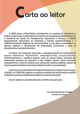 O IDESP passa a disponibilizar mensalmente um conjunto de indicadores e
análises conjunturais. A expectativa do Instituto, com parcerias já estabelecidas com
a Secretaria de Estado de Planejamento, Orçamento e Finanças, o DIEESE
(Departamento Intersindical de Estatística e Estudos Socioeconômicos) e o
CORECON (Conselho Regional de Economia/Pará), é a de dotar a sociedade e os
agentes públicos e empresariais de informações necessárias e úteis ao
planejamento e tomada de decisões.

      O boletim de Conjuntura apresenta o acompanhamento do movimento de
quatro elementos importantes: emprego/renda; preços/salários;
indústria/comércio e comércio exterior. Cada um desses fatores responde por
importantes aspectos da economia e das relações sociais, sendo necessário
acompanhá-los e construir análises que substanciem políticas públicas capazes de
alterar possíveis tendências de impacto deletério sobre nossa população.

     A parceria com a Secretaria de Estado de Planejamento, Orçamento e Finanças;
o DIEESE e o CORECON inaugura um profícuo momento de estruturação da prática
de debate e busca de soluções para problemas conjunturais postos.

     Este é o objetivo e o desafio colocado ao IDESP e seus parceiros.




                                                   José Raimundo Barreto Trindade
                                                         Presidente do Idesp
 