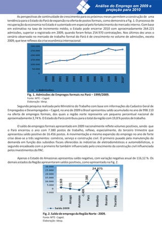 Análise do Emprego em 2009 e
                                                                        projeção para 2010
       As perspectivas de continuidade de crescimento para os próximos meses permitem a construção de uma
tendência para o Estado do Pará de expansão na oferta de postos formais, como demonstra a Fig. 1. O processo de
recuperação da economia no Estado é sustentado em especial pelo fortalecimento do mercado interno. Com base
em estimativa na taxa de incremento médio, o Estado pode encerrar 2010 com aproximadamente 264.221
admissões, superior a registrada em 2009, quando foram feitas 254.970 contratações. Nos últimos dez anos o
cenário observado no mercado de trabalho formal do Pará é de crescimento no volume de admissões, exceto
2009, que teve reflexos da crise econômica internacional.




              Fig. 1. Admissões de Empregos formais no Pará – 1999/2009.
              Fonte: MTE – Caged.
              Elaboração: Idesp.
       Segundo pesquisa realizada pelo Ministério do Trabalho com base em informações do Cadastro Geral de
Empregados e Desempregados – Caged, no ano de 2009 o Brasil apresentou saldo acumulado no ano de 998.110
na oferta de empregos formais, dos quais a região norte representa um pequeno percentual nacional de
aproximadamente 3,74 %. O Estado do Pará contribuiu para o total da região com 19,8 % postos de trabalho.

        O saldo de empregos formais apresentado em 2009 nacionalmente reflete volumes positivos, sendo que
o Pará encerrou o ano com 7.380 postos de trabalho, reflexo, especialmente, do terceiro trimestre que
apresentou saldo positivo de 16.456 postos. A movimentação e mesmo expansão do emprego no ano de forte
crise deve-se a três segmentos: comércio, serviço e construção civil. O primeiro puxado pela manutenção da
demanda em função dos subsídios fiscais oferecidos às indústrias de eletrodomésticos e automobilísticas, o
segundo encadeado com o primeiro foi também influenciado pelo crescimento da construção civil influenciada
pelos investimentos do PAC.

      Apenas o Estado do Amazonas apresentou saldo negativo, com variação negativa anual de 116,12 %. Os
demais estados da Região apresentaram saldos positivos, como apresentado na Fig. 2.




                           Fig. 2. Saldo de emprego da Região Norte - 2009.
                           Fonte: MTE - Caged.
                           Elaboração: Idesp.
 