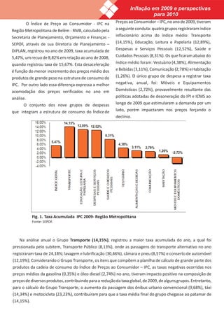 Inflação em 2009 e perspectivas
                                                                           para 2010
           O Índice de Preço ao Consumidor - IPC na      Preços ao Consumidor – IPC, no ano de 2009, tiveram
Região Metropolitana de Belém - RMB, calculado pela      a seguinte conduta: quatro grupos registraram índice
Secretaria de Planejamento, Orçamento e Finanças -       inflacionário acima do índice médio: Transporte
SEPOF, através de sua Diretoria de Planejamento –        (14,15%), Educação, Leitura e Papelaria (12,89%),
DIPLAN, registrou no ano de 2009, taxa acumulada de      Despesas e Serviços Pessoais (12,52%), Saúde e
5,47%, um recuo de 8,82% em relação ao ano de 2008,      Cuidados Pessoais (8,31%). Os que ficaram abaixo do
quando registrou taxa de 15,67%. Esta desaceleração      índice médio foram: Vestuário (4,38%), Alimentação
é função do menor incremento dos preços médio dos        e Bebidas (3,11%), Comunicação (2,78%) e Habitação
produtos de grande peso na estrutura de consumo do       (1,26%). O único grupo de despesa a registrar taxa
IPC. Por outro lado essa diferença expressa a melhor     negativa, anual, foi: Móveis e Equipamentos
acomodação dos preços verificados no ano em              Domésticos (2,72%), provavelmente resultante das
análise.                                                 políticas adotadas de desoneração do IPI e ICMS ao
      O conjunto dos nove grupos de despesas             longo de 2009 que estimularam a demanda por um
que integram a estrutura de consumo do Índice de         lado, porém impactaram nos preços forçando o
                                                         declínio.




             Fig. 1. Taxa Acumulada IPC 2009- Região Metropolitana
             Fonte: SEPOF.



   Na análise anual o Grupo Transporte (14,15%), registrou a maior taxa acumulada do ano, a qual foi
pressionada pelo subitem, Transporte Público (8,13%), onde as passagens do transporte alternativo no ano
registraram taxa de 24,18%; lavagem e lubrificação (30,46%), câmara e pneu (8,57%) e conserto de automóvel
(12,19%); Considerando o Grupo Transporte, os itens que compõem a planilha de cálculo de grande parte dos
produtos da cadeia de consumo do Índice de Preços ao Consumidor – IPC, as taxas negativas ocorridas nos
preços médios da gasolina (0,35%) e óleo diesel (2,74%) no ano, tiveram impacto positivo na composição de
preços de diversos produtos, contribuindo para a redução da taxa global, de 2009, de alguns grupos. Entretanto,
para o cálculo do Grupo Transporte, o aumento da passagem dos ônibus urbano convencional (9,68%), táxi
(14,34%) e motocicleta (23,23%), contribuíram para que a taxa média final do grupo chegasse ao patamar de
(14,15%).
 