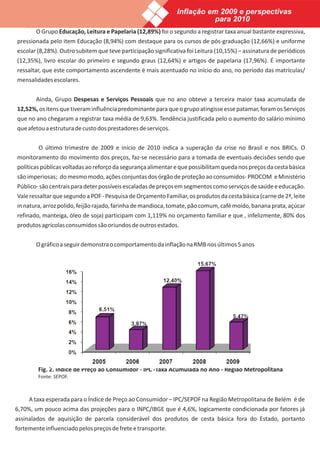 Inflação em 2009 e perspectivas
                                                                         para 2010
        O Grupo Educação, Leitura e Papelaria (12,89%) foi o segundo a registrar taxa anual bastante expressiva,
pressionada pelo item Educação (8,94%) com destaque para os cursos de pós-graduação (12,66%) e uniforme
escolar (8,28%). Outro subitem que teve participação significativa foi Leitura (10,15%) – assinatura de periódicos
(12,35%), livro escolar do primeiro e segundo graus (12,64%) e artigos de papelaria (17,96%). É importante
ressaltar, que este comportamento ascendente é mais acentuado no início do ano, no período das matrículas/
mensalidades escolares.


      Ainda, Grupo Despesas e Serviços Pessoais que no ano obteve a terceira maior taxa acumulada de
12,52%, os itens que tiveram influência predominante para que o grupo atingisse esse patamar, foram os Serviços
que no ano chegaram a registrar taxa média de 9,63%. Tendência justificada pelo o aumento do salário mínimo
que afetou a estrutura de custo dos prestadores de serviços.


         O último trimestre de 2009 e início de 2010 indica a superação da crise no Brasil e nos BRICs. O
monitoramento do movimento dos preços, faz-se necessário para a tomada de eventuais decisões sendo que
políticas públicas voltadas ao reforço da segurança alimentar e que possibilitam queda nos preços da cesta básica
são imperiosas; do mesmo modo, ações conjuntas dos órgão de proteção ao consumidos- PROCOM e Ministério
Público- são centrais para deter possíveis escaladas de preços em segmentos como serviços de saúde e educação.
Vale ressaltar que segundo a POF - Pesquisa de Orçamento Familiar, os produtos da cesta básica (carne de 2ª, leite
in natura, arroz polido, feijão rajado, farinha de mandioca, tomate, pão comum, café moído, banana prata, açúcar
refinado, manteiga, óleo de soja) participam com 1,119% no orçamento familiar e que , infelizmente, 80% dos
produtos agrícolas consumidos são oriundos de outros estados.


        O gráfico a seguir demonstra o comportamento da inflação na RMB nos últimos 5 anos




         Fig. 2. Índice de Preço ao Consumidor - IPC -Taxa Acumulada no Ano - Região Metropolitana
         Fonte: SEPOF.



     A taxa esperada para o Índice de Preço ao Consumidor – IPC/SEPOF na Região Metropolitana de Belém é de
6,70%, um pouco acima das projeções para o INPC/IBGE que é 4,6%, logicamente condicionada por fatores já
assinalados de aquisição de parcela considerável dos produtos de cesta básica fora do Estado, portanto
fortemente influenciado pelos preços de frete e transporte.
 