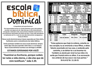 A Importância da Escola Dominical
Tão imprescindível tornou-se a Escola Dominical, que já não podemos
conceber uma igreja sem ela. Haja vista que, no dia universalmente
consagrado à adoração cristã, nossa primeira atividade é justamente ir a
esse prestimoso educandário da Palavra de Deus. É aqui onde aprendemos
os rudimentos da fé e o valor de uma vida inteiramente consagrada ao
serviço do Mestre.
Nossa escola dominical possui classes separadas por faixa etária,
facilitando assim o entendimento das lições bíblicas.
Venha participar também da nossa escola dominical. Sempre
existe algo mais para aprender sobre Deus e a sua Palavra.
Nossa escola dominical acontece aos domingos as 09:00h.
ESTAMOS ESPERANDO POR VOCÊ!
**************************************************************
“Examinai as Escrituras, porque cuidais
ter nelas a vida eterna, e são elas que de
mim testificam.” João 5.39.
Escala de Cultos em Nova Descoberta
Domingo
Data Horário Culto Dirigente Pregador
05 18:30 Culto das Primícias Diác. Ademir Diác. Duda
12 18:30 Culto de Missões Aux. Ademir Pb. Morramos
19 18:30 Aviv. da UFE Ednalva A. Eliude
26 18:30 Culto Jovem Aux. Augusto Pr. Manassés
Domingo 09:00 - Escola Bíblica Dominical - E.B.D.
Data Horário Culto Dirigente Pregador
Quarta
01 19:30 Culto de Pregação Claudice Ev. João S.
08 19:30 Culto da UFE Silvana Lurdinha
15 19:30 Culto de Pregação Amaro Ramos Aux. Edinaldo
22 19:30 Culto da UFE Kessia Rozeane Cruz
29 19:30 Culto de Pregação Diác. Rubens Pb. Evânio
Quinta
Data Horário Culto Dirigente Pregador
02 19:30 Oração e Instrução Diác. Edvan Pb. Evânio
09 19:30 Oração e Instrução Edvaldo Pb. Arlindo
16 19:30 Oração e Instrução Lurdinha Ev. João Sabino
23 19:30 Oração e Instrução Aux. Ednaldo Pb. Wanderley
Sexta Círculo de Oração
Data Horário Culto Dirigente Pregador
Sábado
04 19:30 - - -
11 19:00 Ceia do Senhor Diác. Edvan Pb. Lucivaldo
18 19:00 - - -
25 19:00 - - -
“Estas palavras que hoje te ordeno, estarão no
teu coração; tu as ensinarás a teus filhos, e delas
falarás assentado em tua casa, e andando pelo
caminho, e ao deitar-te e ao levantar-te.
Também as atarás por sinal na tua mão e te
serão por frontal entre os olhos. E as escreverás
nos umbrais de tua casa e nas tuas portas.”
Dt 6.6-9/ Dt. 11.18-21
 