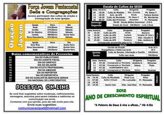 Jovens participem dos cultos de oração e
Consagração de suas igrejas:
Consagração
Igreja Hora Dia
Sede 07h30min Sábado
Jordão 07h30min Sábado
Jd. Do Náutico 07h30min Sábado
Caetés 08h00min Sexta-feira
Nova Descoberta 07h30min Sábado
Oração para Mocidade
Igreja Hora Dia
Dois Rios - Sexta-feira
Nova Descoberta 19h30min Quinta-feira
Sede 19h30min Quarta-feira
Datas comemorativas de Fevereiro
01 DIA DO PUBLICITÁRIO
02 DIA DO AGENTE FISCAL
07 DIA DO GRÁFICO
09 DIA DO ZELADOR
10 DIA DO ATLETA PROFISSIONAL
14 DIA DA AMIZADE
16 DIA DO REPÓRTER
19 DIA DO ESPORTISTA
22 DIA DO AUXILIAR DE SERVIÇOS GERAIS
27 DIA NACIONAL DO LIVRO DIDÁTICO
BOLETIM ON-LINE
Se você tiver sugestões sobre mudanças, melhoramentos,
mensagens, assuntos para serem tratados e melhorias na
comunicação nos envie,
Contamos com sua opinião, pois ela vale muito para nós.
Envie suas sugestões:
comunicacaoipad@hotmail.com
Escala de Cultos da SEDE
Domingo
Data Horário Culto Dirigente Pregador
05 18:30 Culto de Missões Diác. Enivaldo Pb. Edson F.
12 18:30 Aviv. da UFE Eliude Tatiana Santos
19 18:30 Culto da Mocidade Pb. Edson F. Pb. Wanderley
26 08:30 Culto das Primícias Alexandre Pr. Manassés
Domingo
Segunda
09:00 - Escola Bíblica Dominical - E.B.D.
Ensaio do Coral - 19h30min – Luiz e Enos
Data Horário Culto Dirigente Pregador
Terça
07 19:30 Culto da UFE Vanda Socorro
14 19:30 Culto da UFE Ivaldete Douglas (N. Desc.)
21 19:30 Culto da UFE Cristiane Diác. Claudio V.
28 19:30 Culto da UFE Vandecia Diác. Antônio A.
Consagração promovida pela U.F.E. – 7h30min
Quarta
Circulo de Oração 9 ás 16 h
Evangelismo e Visita nos lares 19 h
Quinta Culto de Benção, Libertação e Família 19h30min
Sexta Culto nos Lares 19h30min
Sábado
Data Horário Culto Dirigente Pregador
04 07:30 Consagração p/ Mocidade Antônio K. Gilvanise
11 07:30 Consagração p/ Mocidade Jaiany Thais
18 07:30 ACAMPAMENTO 2012 - -
25 07:30 Consagração p/ Mocidade Kelvin Ananias
Data Horário Culto Dirigente Pregador
Sábado
04 19:30 Culto da Mocidade Thais Cruz Peter
11 07:00 Ações e Graças Pb. Lucivaldo Pr. Manassés
18 19:30 - - -
25 19:30 Santa Ceia Diác. José Dias Pr. Manassés
“A Palavra de Deus é viva e eficaz...” Hb 4.12a
 