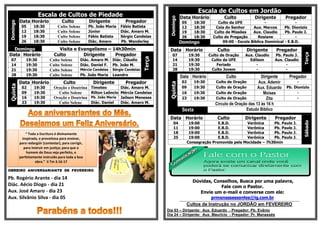 Escala de Cultos de PiedadeDomingo
Data Horário Culto Dirigente Pregador
05 18:30 Culto Solene Pb. João Maria Fábio Batista
12 18:30 Culto Solene Júnior Diác. Amaro M.
19 18:30 Culto Solene Fábio Batista Sérgio Candeias
26 18:30 Culto Solene Diác. Amaro Pb. Wanderley
Domingo Visita e Evangelismo – 14h30min
Data Horário Culto Dirigente Pregador
Terça
07 19:30 Culto Solene Diác. Amaro M. Diác. Cláudio
14 19:30 Culto Solene Diác. Daniel F. Pb. João M.
21 19:30 Culto Solene Mércia Candeias Sérgio Candeias
28 19:30 Culto Solene Pb. João Maria Leandro
Quinta
Data Horário Culto Dirigente Pregador
02 19:30 Oração e Doutrina Timoteo Diác. Amaro M.
09 19:30 Culto Solene Rilton Leôncio Mércia Candeias
16 19:30 Oração e Doutrina Pb. João Maria Jailson Meneses
23 19:30 Culto Solene Diác. Daniel Diác. Amaro M.
“ Toda a Escritura é divinamente
inspirada, e proveitosa para ensinar,
para redargüir (contestar), para corrigir,
para instruir em justiça; para que o
homem de Deus seja perfeito, e
perfeitamente instruído para toda a boa
obra.” II Tm 3.16-17
OBREIRO ANIVERSARIANTE DE FEVEREIRO
Pb. Rogério Arante - dia 14
Diác. Aécio Diogo - dia 21
Aux. José Amaro - dia 23
Aux. Silvânio Silva - dia 05
Escala de Cultos em Jordão
Domingo
Data Horário Culto Dirigente Pregador
05 18:30 Culto da UFE - -
12 18:30 Ceia do Senhor Aux. Marcos Pb. Dionizio
19 18:30 Culto de Missões Aux. Claudio Pb. Paulo J.
26 18:30 Culto de Pregação Rosiane -
Domingo 09:00 - Escola Bíblica Dominical - E.B.D.
Data Horário Culto Dirigente Pregador
Terça
07 19:30 Culto de Oração Aux. Claudio Pb. Paulo J.
14 19:30 Culto da UFE Edilson Aux. Claudio
21 19:30 Feriado - -
28 19:30 Culto Jovem - -
Quinta
Data Horário Culto Dirigente Pregador
02 19:30 Culto de Oração Aux. Ademir -
09 19:30 Culto de Oração Aux. Eduardo Pb. Dionizio
16 19:30 Culto de Oração Moises -
23 19:30 Culto de Oração Zita -
Circulo de Oração das 13 às 16 h
Sexta Estudo Bíblico
Data Horário Culto Dirigente Pregador
Sábado
04 19:00 E.B.D. Verônica Pb. Paulo J.
11 19:00 E.B.D. Verônica Pb. Paulo J.
18 19:00 E.B.D. Verônica Pb. Paulo J.
25 19:00 E.B.D. Verônica Pb. Paulo J.
Consagração Promovida pela Mocidade – 7h30min
Dúvidas, Conselhos, Busca por uma palavra,
Fale com o Pastor.
Envie um e-mail e converse com ele:
prmanassessantos@ig.com.br..........................................................................................................................................................................................................................................................................................................................................................................................
Cultos de Instrução no JORDÃO em FEVEREIRO
Dia 03 – Dirigente: Aux. Eduardo - Pregador: Pb. Evânio
Dia 24 – Dirigente: Aux. Mauricio - Pregador: Pr. Manassés
 