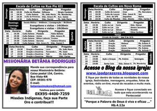 Escala de Cultos na Rua Pio XIIDomingo
Data Horário Culto Dirigente Pregador
05 18:30 Culto de Missões Edileuza Sérgio Candeias
12 18:30 Culto Solene Pb. João Maria Pb. Wanderley
19 18:30 Culto de Primícias Diác. Amaro M. Aux. Isaias
26 18:30 Culto Solene Diác. Daniel Pb. João Maria
Domingo Escola Bíblica – 9h00min / Consagração – 8h30min
Domingo Evangelismo e visitas – 14h30min
Terça Evangelismo e visitas – 19h30min
Data Horário Culto Dirigente Pregador
Quarta
01 19:30 Culto Solene Piedade Fábio Batista
08 19:30 Culto Solene Júnior Diác. Amaro M.
15 19:30 Culto Solene Rilton Leôncio Timóteo
22 19:30 Culto Solene Gercina Tatiana Oliveira
29 19:30 Culto Solene Diác. Amaro M. Diác. Daniel F.
Sexta
Data Horário Culto Dirigente Pregador
03 19:30 Oração e Doutrina Lúcio Pb. João Maria
10 19:30 Oração e Doutrina Fernando L. Pb. Isael
17 19:30 Oração e Doutrina Tati Pb. João Maria
24 19:30 Oração e Doutrina Mércia Diác. Carlos
Mande sua correspondência para
nossa Missionária Betânia:
Caixa postal 154, Centro.
Boa Vista-RR
CEP: 69301-970
E-mail:
betaniaximokore@hotmail.com
Telefone para contato:
0XX95-4400-7259
Missões Indígenas, faça sua Parte
Ore e contribua!!!
Escala de Cultos em Nova Roma
Domingo
Data Horário Culto Dirigente Pregador
05 18:30 Culto de Louvor Imar Pb. Herculano
12 18:30 Culto de Louvor Diác. Josué M. Jair
19 18:30 Aviv. da UFE Jaqueline Nalva
26 18:30 Culto de Missões Diác. Aloizio Diác. Carlos E.
Data Horário Culto Dirigente Pregador
Segunda
06 19:30 Culto no Lar Carla Diác. Osmar
13 19:30 Culto no Lar Lia Amaro Jeronimo
20 19:30 Culto no Lar Gilvan Rinaldo
27 19:30 Culto no Lar Solangela Edna Cardoso
Terça
Círculo de Oração – das 9 às 16 h
Quinta
Data Horário Culto Dirigente Pregador
02 19:30 Oração Mateus Pb. Evânio P.
09 19:30 Oração Carla Pb. Lucivaldo
16 19:30 Oração Amaro Jeronimo Pb. Evânio
23 19:30 Oração Micheline Pb. Arlindo C.
Data Horário Culto Dirigente Pregador
Sábado
04 19:00
11 19:00 Ação e Graças Pb. Evânio Solangela
18 19:00 - - -
25 19:00 Santa Ceia Diác. Edvan V. Pb. Wanderley
www.ipadprazeres.blogspot.com
E fique por dentro de todas as novidades da nossa
igreja, festividades, mensagens, enquetes, fotos de
eventos, rádio on-line, mural de recados e muito mais.
Acesse e fique conectado em
tudo que esta acontecendo na
Pentecostal
************************************************
“Porque a Palavra de Deus é viva e eficaz ...”
Hb.4.12a
 