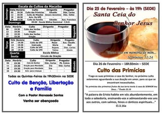 Escala de Cultos da MacaíbaDomingo
Data Horário Culto Dirigente Pregador
05 18:30 Culto das Primícias Edvaldo Diác. Carlos
12 18:30 Culto de Missões Amaro Jeronimo Diác. Valter
19 18:30 Aviv. Da UFE - -
26 18:30 Culto da Família Edvaldo Aux. Francisco
Domingo 09:00 - Escola Bíblica Dominical - E.B.D.
Data Horário Culto Dirigente Pregador
Segunda
06 19:30 Culto dos Varões - -
13 19:30 Oração - -
20 19:30 Culto dos Varões - -
27 19:30 Oração - -
Terça
Data Horário Culto Dirigente Pregador
07 19:30 Culto da UFE Nazar Aux. Claudio
14 19:30 Instrução Gloria Nair
21 19:30 Culto da UFE Rejane Diac. Carlos
28 19:30 Culto da UFE Telma Gisele
Quarta Escola Bíblica
Sexta Circulo de Oração
Data Horário Culto Dirigente Pregador
Sábado
04 19:30 Ceia do Senhor Diác. Carlos Pb. Evânio
11 19:30 Oração para Mocidade Íris Diác. Carlos
18 19:30 Oração para Mocidade Íris -
25 19:30 Aviv. para crianças - -
Todas as Quintas-Feiras às 19h30min na SEDE
Culto de Benção, Libertação
e Família
Com o Pastor Manassés Santos
Venha ser abençoado
Dia 25 de Fevereiro – às 19h (SEDE)
__________________________________________
Dia 26 de Fevereiro – 18h30min – SEDE
Culto das Primícias
Traga as suas primícias a casa do Senhor, no próximo culto
estaremos aguardando a sua doação em amor, para os que se
encontram necessitados.
“As primícias dos primeiros frutos da tua terra trarás à casa do SENHOR teu
Deus...” Êxodo 23.19
*************************************************************************************
“A palavra de Cristo habite em vós abundantemente, em
toda a sabedoria, ensinando-vos e admoestando-vos uns
aos outros, com salmos, hinos e cânticos espirituais...”
Cl.3.16a
 