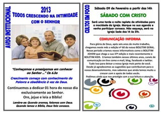 Sábado 09 de Fevereiro a partir das 14h

                                                              SÁBADO COM CRISTO
                                                       Será uma tarde e noite repleta de atividades para
                                                        a mocidade da igreja. Marque na sua agenda e
                                                        venha participar conosco. Não esqueça, será na
                                                                   Igreja Sede das 14 às 21h.
                                                        *********************************************************
                                                              COMUNICAÇÃO INFORMA
                                                       Para glória de Deus, após seis anos de muito trabalho,
                                                  chegamos neste mês a edição nº 60 do nosso BOLETIM GERAL.
                                                   Nesse período criamos novos informativos como o BOLETIM
                                                     JOVEM que chega a sua 37ª edição e mais recentemente o
                                                 BOLETIM KIDS. Criamos também nesses últimos anos, canais de
                                                    comunicação on-line como e-mail, blog, facebook e twitter.
                                                      Tudo isso para deixar a nossa Igreja mais perto de você.
                                                   Desde já agradecemos as sugestões que contribuíram para o
  “Conheçamos e prossigamos em conhecer          nosso desenvolvimento, mas sabemos que ainda temos muito a
          ao Senhor ...” Os 6.3a                                crescer com o apoio de todos vocês.
                                                   Pedimos ainda que nos prestigie com a sua leitura e atenção.
 Crescimento começa com conhecimento da                                  Deus seja louvado!
    Palavra e obediência à voz de Deus.
Continuemos a dedicar 01 hora do nosso dia
        exclusivamente ao Senhor.
         Ore, jejue e leia a Bíblia!
   Lembre-se: Quando oramos, falamos com Deus.
     Quando lemos a Bíblia, Deus fala conosco.
 