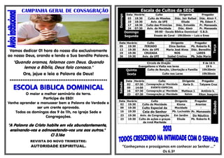 CAMPANHA GERAL DE CONSAGRAÇÃO                                          Escala de Cultos da SEDE
                                                                    DataHorário        Culto             Dirigente        Pregador




                                                         Domingo
                                                                     03 18:30   Culto de Missões     Diác. Jair Rafael Diác. Almir F.
                                                                     10 18:30      Aviv. da UFE            Eliude        Pb. Edson F.
                                                                     17 18:30 Culto das Primícias     Diác. Enivaldo    Pr. Manassés
                                                                     24 07:30   Aviv. da Mocidade       Diác. Almir     Pr. Manassés
                                                                   Domingo            09:00 - Escola Bíblica Dominical - E.B.D.
                                                                   Segunda           Ensaio do Coral - 19h30min – Luiz e Enos

                                                         Data       Horário       Culto            Dirigente      Pregador




                                                                                                                                  Terça
                                                         05          19:30      FERIADO          Elma Santos    Pb. Roberto R.
                                                         12          19:30     Aviv. da UFE    Maria José Alves Diác. Benedito
 Vamos dedicar 01 hora do nosso dia exclusivamente       19          19:30      CRUZADA               NOS           LARES
ao nosso Deus, orando e lendo a Sua bendita Palavra.     26          19:30     Aviv. da UFE     Izabel Cristina Pb. João Maria
                                                                                             Quarta
  "Quando oramos, falamos com Deus. Quando                                      Circulo de Oração                        9 ás 16 h
      lemos a Bíblia, Deus fala conosco."                                  Evangelismo e Visita nos lares                  19 h
                                                                    Quinta      Culto de Benção, Libertação e Família   19h30min
       Ore, jejue e leia a Palavra de Deus!                         Sexta                   Culto nos Lares             19h30min

******************************************************              Data Horário         Culto             Dirigente     Pregador




                                                         Sábado
                                                                     02   07:30 Consagração p/ Mocidade     Karla D.    Tatyane Cruz
  ESCOLA BIBLICA DOMINICAL                                           09
                                                                     16
                                                                          14:00    EVENTO ESPECIAL
                                                                          07:30 Consagração p/ Mocidade
                                                                                                               -
                                                                                                           Matteus J.
                                                                                                                              -
                                                                                                                          Antônio k.
         O maior e melhor seminário da terra.                        23   07:30 Consagração p/ Mocidade      Kelvin     Elton Joaquim
                   Participe da EBD!
                                                         Data Horário         Culto            Dirigente     Pregador
Venha aprender a manusear bem a Palavra da Verdade e




                                                                                                                                  Sábado
                                                          02   19:30   Culto da Mocidade        Kioma         Ananias
               ser um crente aprovado.                    09   19:30   Culto Especial da      Mocidade           -
    Todos os domingos das 9 às 11h, na Igreja Sede e      16   19:30   Ceia do Senhor        Pb. Lucivaldo Pr. Manassés
                                                          23   19:30  Aniv. da Congregação    Em Jardim     Do Náutico
                    Congregações.
                                                          23   19:30 Culto de ações e graças     Eliude    Pb. Roberto R.
                                                                        da irmã Marileide
"A Palavra de Cristo habite em vós abundantemente,
 ensinando-vos e admoestando-vos uns aos outros."
                       Cl 3.16a
           REVISTA DO NOVO TRIMESTRE:
           AUTORIDADE ESPIRITUAL.                             “Conheçamos e prossigamos em conhecer ao Senhor ...”
                                                                                    Os 6.3ª
 