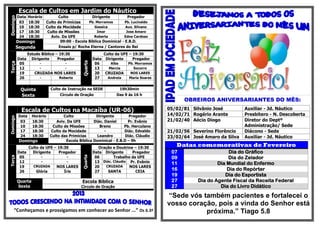 Escala de Cultos em Jardim do Náutico
          DataHorário        Culto             Dirigente           Pregador
Domingo
           03  18:30  Culto de Primícias     Pb. Morramos        Pb. Lucivaldo
           10  18:30  Culto da Mocidade         Gessica          Aux. Silvano
           17  18:30   Culto de Missões           Imar            Jose Amaro
           24  18:30     Aviv. Da UFE           Roberta         Edna Cardoso
          Domingo             09:00 - Escola Bíblica Dominical - E.B.D.
          Segunda            Ensaio p/ Rocha Eterna / Cantores do Rei
                 Estudo Bíblico – 19:30                   Culto da UFE – 19:30
          Data     Dirigente     Pregador            Data Dirigente      Pregador




                                            Quarta
Terça




           05          -            -                 06      Alba    Pb. Morramos
           12          -            -                 13    Marcia       Socorro
           19       CRUZADA NOS LARES                 20   CRUZADA      NOS LARES
           26          -         Roberta              27    Andreia    Maria Soares


            Quinta          Culto de Instrução na SEDE            19h30min
            Sexta                Círculo de Oração               Das 9 às 16 h
                                                                                            OBREIROS ANIVERSARIANTES DO MÊS:
             Escala de Cultos na Macaíba (UR-06)                                      05/02/81 Silvânio José         Auxiliar - Jd. Náutico
           Data Horário        Culto            Dirigente         Pregador            14/02/71 Rogério Arante        Presbítero - N. Descoberta
Domingo




            03  18:30      Aviv. Da UFE        Diác. Daniel      Pr. Evânio           21/02/40 Aécio Diogo           Diretor do Deptº
            10  18:30    Culto de Missões         Breno        Pb. Herculano                                         Administração/ Sede
            17  18:30   Culto da Mocidade            -         Diác. Edvaldo          21/02/56 Severino Florêncio    Diácono - Sede
            24  18:30   Culto das Primícias      Leandro        Diác. Cláudio         23/02/64 José Amaro da Silva   Auxiliar - Jd. Náutico
           Domingo              Escola Bíblica Dominical - E.B.D – 9h
               Culto da UFE – 19:30                     Oração e Doutrina – 19:30
                                                                                         Datas comemorativas de Fevereiro
          Data   Dirigente    Pregador               Data Dirigente      Pregador      07                    Dia do Gráfico
                                            Quarta




           05         -           -                   06       Trabalho da UFE         09                    Dia do Zelador
Terça




           12         -           -                   13 Diác. Cláudio Pr. Evânio      11                Dia Mundial do Enfermo
           19    CRUZADA     NOS LARES                20   CRUZADA     NOS LARES
           26      Glória        Íris                 27    SANTA         CEIA
                                                                                       16                    Dia do Repórter
                                                                                       19                   Dia do Esportista
          Quarta                            Escola Bíblica                             27        Dia do Agente Fiscal da Receita Federal
          Sexta                             Circulo de Oração                          27                 Dia do Livro Didático
                                                                                      “Sede vós também pacientes e fortalecei o
                                                                                      vosso coração, pois a vinda do Senhor está
     “Conheçamos e prossigamos em conhecer ao Senhor ...” Os 6.3ª                                próxima.” Tiago 5.8
 
