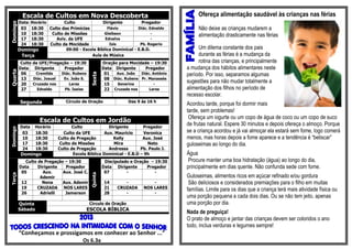 Escala de Cultos em Nova Descoberta                                                   Ofereça alimentação saudável às crianças nas férias
          Data Horário        Culto              Dirigente          Pregador
Domingo

           03  18:30 Culto das Primícias           Flávio         Diác. Ednaldo                   Não deixe as crianças mudarem a
           10  18:30    Culto de Missões         Gleibson                -
                                                                                                  alimentação drasticamente nas férias
           17  18:30      Aviv. da UFE            Ednalva                -
           24  18:30   Culto da Mocidade            Isis           Pb. Rogerio
          Domingo              09:00 - Escola Bíblica Dominical - E.B.D.                          Um dilema constante dos pais
           Terça                           Aula de Música                                         durante as férias é a mudança da
           Culto   da UFE/Pregação – 19:30                  Oração para Mocidade – 19:30          rotina das crianças, e principalmente
          Data      Dirigente   Pregador                    Data Dirigente     Pregador      a mudança dos hábitos alimentares neste
Quarta




           06       Cremilda       Diác. Rubens              01   Aux. João  Diác. Antônio   período. Por isso, separamos algumas


                                                   Sexta
           13      Diác. Josuel     Ev. João S.              08 Diác. Rubens Pr. Manassés
           20      Cruzada nos        Lares                  15   Severina         -
                                                                                             sugestões para não mudar totalmente a
           27        Edvaldo        Pb. Isaias               22 Cruzada nos      Lares       alimentação dos filhos no período de
                                                                                             recesso escolar.
           Segunda                   Círculo de Oração                  Das 9 às 16 h
                                                                                             Acordou tarde, porque foi dormir mais
                                                                                             tarde, sem problemas!
                                                                                              Ofereça um iogurte ou um copo de água de coco ou um copo de suco
                      Escala de Cultos em Jordão                                             de frutas natural. Espere 30 minutos e depois ofereça o almoço. Porque
           Data     Horário              Culto             Dirigente       Pregador
Domingo




            03      18:30            Culto da UFE        Aux. Mauricio      Veronica         se a criança acordou e já vai almoçar ela estará sem fome, logo comerá
            10      18:30         Culto de Pregação          Kelly         Aux. José         menos, mas horas depois a fome aparece e a tendência é “beliscar”
            17      18:30          Culto de Missões          Mira             Neto           guloseimas ao longo do dia.
            24      18:30         Culto de Pregação        Andressa       Pb. Paulo J.
           Domingo                       Escola Bíblica Dominical - E.B.D – 9h               Água
             Culto de Pregação – 19:30                       Discipulado e Oração – 19:30     Procure manter uma boa hidratação (água) ao longo do dia,
          Data     Dirigente   Pregador                     Data Dirigente      Pregador     principalmente em dias quente. Não confunda sede com fome.
           05        Aux.     Aux. José C.                   07        -            -
                                                   Quinta
Terça




                    Ademir                                                                   Guloseimas, alimentos ricos em açúcar refinado e/ou gordura
           12        Nena     Aux. Ademir                    14       -            -          São deliciosos e considerados premiações para o filho em muitas
           19     CRUZADA NOS LARES                          21    CRUZADA     NOS LARES     famílias. Limite para os dias que a criança terá mais atividade física ou
           26       Adrielli   Jamerson                      28       -            -
                                                                                             uma porção pequena a cada dois dias. Ou se não tem jeito, apenas
          Quinta                                  Circulo de Oração                          uma porção por dia.
          Sábado                                  ESCOLA BÍBLICA
                                                                                             Nada de preguiça!
                                                                                             O prato de almoço e jantar das crianças devem ser coloridos o ano
                                                                                             todo, inclua verduras e legumes sempre!
          “Conheçamos e prossigamos em conhecer ao Senhor ...”
                                              Os 6.3a
 