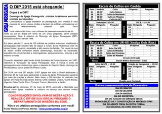 O DIP 2015 está chegando!
O que é o DIP?
Domingo da Igreja Perseguida: cristãos brasileiros servindo
cristãos perseguidos
Conscientizar a Igreja brasileira da perseguição aos cristãos é uma
maneira de servir nossos irmãos e também de edificar os brasileiros em
seu relacionamento pessoal com Deus
Uma celebração única, com milhares de pessoas estendendo-se do
norte ao sul do Brasil em torno de um único propósito: servir cristãos
perseguidos. Esse é objetivo do Domingo da Igreja Perseguida (DIP),
realizado no Brasil desde 1988.
Em pleno século 21, cerca de 100 milhões de cristãos enfrentam hostilidade e
perseguição pelo simples fato de seguir a Cristo. Essa intolerância vem de
várias fontes: governo, sociedade e até mesmo da família. Por causa de sua
fé, esses irmãos enfrentam desde desemprego, exclusão da sociedade,
expulsão do círculo familiar a interrogatórios, aprisionamentos, torturas e até
mesmo a morte.
O evento, idealizado pelo Irmão André (fundador da Portas Abertas) em 1987,
relembra a “fundação” da Igreja Perseguida: Atos 4 marca o início da
perseguição aos cristãos logo após a descida do Espírito Santo (domingo de
Pentecostes), com a prisão de Pedro e João.
Em 2014, em sua 26ª edição, 5.667 igrejas em todo o Brasil dedicaram o
domingo 25 de maio para apresentar a causa da Igreja Perseguida e apoiá-la
por meio de orações e ofertas. Além disso, o DIP também foi realizado nas
igrejas em mais de onze países: Bolívia, Chile, Estados Unidos, Guiné Bissau,
Uganda, Cabo Verde, Peru, Portugal, França, Alemanha e Japão.
Envolva-se! No domingo, 31 de maio de 2015, aproveite a liberdade que
temos como Igreja brasileira e utilize-a no serviço aos nossos irmãos
perseguidos.
CONGREGAÇÕES ENVOLVAM-SE NESTA AÇÃO E
REALIZE O DIP EM SUA IGREJA! PROCURE O
DEPARTAMENTO DE MISSÕES DA SEDE.
Nós e os cristãos perseguidos contamos com você!
Fonte: Revista da Portas Abertas - www.portasabertas.org.br
Escala de Cultos em Caetés
Domingo
Data Horário Culto Dirigente Pregador
01 18:30 Culto Solene - -
08 18:30 Culto da Mocidade - -
15 18:30 Culto de Missões - -
22 18:30 Culto da UFE - -
Terça
Instrução – 19:30
Quinta
U.F.E. – 19:30
Data Dirigente Pregador Data Dirigente Pregador
03 - - 05 - -
10 - - 12 - -
17 - - 19 - -
24 - - 26 - -
Escala de Cultos em UR-05 (Antiga Dois Rios)
Domingo
Data Horário Culto Dirigente Pregador
01 18:30 Aviv. Da UFE - -
08 18:30 Culto de Missões - -
15 18:30 Culto das Primícias - -
22 18:30 Culto de Missões - -
Segunda Circulo de Oração
Terça Escola Bíblica Dominical - E.B.D
Quinta
Culto da UFE – 19:30
Sábado
Oração da Campanha – 19:30
Data Dirigente Pregador Data Dirigente Pregador
05 - - 07 - -
12 - - 14 - -
19 - - 21 - -
26 - - 28 - -
Sexta Oração para Mocidade
Datas comemorativas de Fevereiro
07 DIA DO GRÁFICO
09 DIA DO ZELADOR
14 DIA DA AMIZADE
19 DIA DO ESPORTISTA
22 DIA DO AUXILIAR DE SERVIÇOS GERAIS
24 PROMULGAÇÃO DA 1ª CONSTITUIÇÃO DA REPÚBLICA (1981)
27 DIA DO AGENTE FISCAL DA RECITA FEDERAL
27 DIA NACIONAL DO LIVRO DIDÁTICO
 