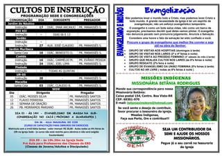 PROGRAMAÇÃO SEDE E CONGREGAÇÕES
CONGREGAÇÃO DIA DIRIGENTE PREGADOR
Jardim do Náutico
Instrução 17 DIÁC. IMAR ARCANJO PR. MANASSÉS S.
PIO XII
Instrução - DIAS 06 E 13 -
Jordão
Instrução - - -
Instrução 27 AUX. JOSÉ CLAUDIO PR. MANASSÉS S.
Jardim Muribeca
Santa Ceia 10 DIÁC. BENEDITO O. PR. MANASSÉS S.
Caetés
Instrução 10 DIÁC. CARMÉLIO M. PR. EVÂNIO PESSOA
Instrução 24 DIÁC. JOEL LIMA PR. MANASSÉS S.
Piedade
Instrução - TODAS AS QUINTAS -
UR-05
Instrução 20 - PR. MANASSÉS S.
Macaíba
Santa Ceia 03 DIÁC. CLAUDIO B. PR. MANASSÉS S.
SEDE
Dia Dirigente Pregador
05 DIÁC. MOISES SILVA PR. MANASSÉS SANTOS
12 FLAVIO FERREIRA PR. MANASSÉS SANTOS
19 SEMANA DE ORAÇÃO PR. MANASSÉS SANTOS
26 PB. MORRAMOS MARIANO PR. MANASSÉS SANTOS

Não podemos levar o mundo todo a Cristo, mas podemos levar Cristo a
todo mundo. A grande necessidade da Igreja é ter um espírito de
evangelização, não um esforço evangelístico temporário.
O evangelho é como um bote salva vidas, não como um barco de
exposição, precisamos decidir qual deles vamos pilotar. O evangelho
não denuncia pecado nem pronuncia julgamento. Anuncie a Salvação.
Considere uma honra o fato da salvação ter sido confiado a você.
Procure o grupo de evangelismo que melhor lhe convier e seja
útil na obra do Senhor:
 GRUPO DE VISITAS AOS HOSPITAIS (domingos à tarde)
 GRUPO DE VISITAS NOS LARES (2ª e 4ª feiras à noite)
 GRUPO DE VISITA AO PRESÍDIO FEMININO (3° sábado do mês à tarde)
 GRUPO QUE REALIZA CULTOS NOS LARES (às 6ªs feiras à noite)
 GRUPO RESGATE (2ªs feira à noite)
 GRUPO DE EVANGELISMO DA UNIÃO FEMININA (5ªs feiras à tarde)
 CULTOS AO AR LIVRE ( todas as 6ªs feiras à noite )
=-=-=-=-=-=-=-=-=-=-=-=-=-=-=-=-=-=-=-=-=-=-=-=-=-=-=-=-=-=-
MISSÕES INDÍGENAS
MISSIONÁRIA BETÂNIA RODRIGUES
Mande sua correspondência para nossa
Missionária Betânia:
Caixa postal 154, Centro. Boa Vista-RR
CEP: 69301-970
E-mail: betaniaximokore@hotmail.com
Se você sente o desejo de contribuir,
favor procurar o tesoureiro da igreja.
Missões Indígenas,
Faça sua Parte, Ore e contribua!!!
=-=-=-=-=-=-=-=-=-=-=-=-=-=-=-=-=-=-=-=-=-=-=-=-=-=-=-=-=-=-
SEJA UM CONTRIBUIDOR DA
SEMI E AJUDE OS NOSSOS
MISSIONÁRIOS.
Pegue já o seu carnê na tesouraria
da Igreja
DIA 01 – ÀS 14H - EVANGELISMO EM MASSA NA SUB-
CONGREGAÇÃO NO CAJÁ ( PRÓXIMO A GUARARAPES )
..................................................................................................................................................................
DIA 06 - AULA INAUGURAL DO CCOE
(CURSO DE CAPACITAÇÃO PARA OBREIROS EM EXERCICIO)
Matricula com a irmã Kátia Santos - valor mensal: R$ 20,00 - Aulas todas as 4ªs feiras às
19h na Igreja Sede - (o curso não está restrito para obreiros e não será exigido
Escolaridade)
..................................................................................................................................................................
DIA 09 – às 19h.30m na Igreja Sede
Pré Aula para Professores das Classes de EBD
(Classes de Jovens/Adultos e Discipulado)
 