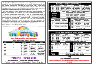 .-
A educação cristã deve ser um assunto que ocupe lugar cativo na mente e no
coração de todos os cristãos, para que se tornem alunos assíduos. Mais do que
em qualquer outra época, atualmente é imprescindível que o cristão sinta
interesse em aumentar os seus conhecimentos bíblicos, a fim de possuir
condições não só para enfrentar dificuldades e adversidades, mas principalmente
para triunfar sobre o pecado que tão de perto nos rodeia (Hb 12.1b).
Em certa ocasião, o próprio Jesus criticou os fariseus dizendo-lhes que, por
falta de conhecimento das Escrituras, eles eram levados a erros (Mt 22.29).
O mesmo acontece em nossos dias. A falta de conhecimento sobre o
Senhor Jesus leva muitos a negarem a fé, e um grande número é conduzido
pelo caminho da perdição. Mas a Bíblia nos ensina: E conhecereis a verdade,
e a verdade vos libertará (Jo 8.32). Seja, pois, um aluno permanente da
Escola Bíblica Dominical, onde, certamente, você se apropriará de
conhecimentos importantes que trarão benefícios não somente nesta vida,
mas também para a vida eterna com Cristo Jesus, Senhor nosso.
Deus abençoe a todos, Pb. Lucivaldo Neris.
=-=-=-=-=-=-=-=-=-=-=-=-=-=-=-=-=-=-=-=-=-=-=-=-=-=-=-=-=-=-=-=-=-=-=-=-=-=-=-=-=-=-=-=
Sala de Pregação para Crianças
Todos os Domingos a partir das 20h.
Data Tema Turma Professor Apoio
01 -
03 à 07 anos
Tia Fernanda Tia Germany
08 à 11 anos
08 -
03 à 07 anos Tia Silvana
Tia Nem
Tia Débora
Tia Taty C.08 à 11 anos
15 -
03 à 07 anos Tia Márcia F.
Tia Márcia S.
Tia Germany
Tia Priscila08 à 11 anos
22 -
03 à 07 anos Tia Gil
Tia Thaís
Tia Jéssica F.
Tia Viviane08 à 11 anos
Fraldário – Igreja Sede
Localizado no 1º andar ao lado da cozinha.
Procurar a nossa irmã Fernanda ou algum diácono da igreja.
Escala de Cultos em PIO XII
Domingo
Data Horário Culto Dirigente Pregador
01 18:30 Culto de Missões Ana Mércia Diác. Sergio
08 18:30 Louvor e Adoração PB. Morramos PB. Lucivaldo
15 18:30 Culto de Missões Diác. Moises PB. Roberto R.
22 18:30 Culto Jovem Flávio Ferreira PB Ednaldo L.
Domingo
Consagração para os Jovens – 8h
Escola Bíblica Dominical – 9h30min
Quarta Escola Bíblica Noturna – 19h30min
Quinta Circulo de Oração das 13 Às 16 h
Terça
Culto no lar – 19:30
Sexta
Oração e Doutrina – 19:30
Data Dirigente Pregador Data Dirigente Pregador
03 - - 02 Luzinete -
10 Timóteo Maria Pereira 09 Diác. Sérgio Ev. Valter
17 - - 16 Luciana Diác. Jair
24 Edileuza Aux. Fabio 23 Ednaldo Pb. Wanderley
30
Consagração às 7h
Escala de Cultos em Nova Roma
Domingo
Data Horário Culto Dirigente Pregador
01 18:30 Culto de Louvor Aux. Ademir PB. Francisco A.
08 18:30 Culto de Louvor Diác. Manoel PB. Roberto
15 18:30 Aviv. Da UFE Michele -
22 18:30 Culto de Missões Solangela Diác. Jair
Domingo Escola Bíblica Dominical - E.B.D – 9h
Segunda
Culto no Lar – 19:30
Quinta
Culto de Doutrina/UFE – 19:30
Data Dirigente Pregador Data Dirigente Pregador
02 - - 05 Aux. Francisco Diác. Rafael
09 - - 12 Carla Maria S.
16 - - 19 Giselda -
23 - - 26 Gleice Yana
Quarta
Terça
Culto Jovem e Infantil – 19:30
Circulo de Oração das 13 Às 16 h
2015
ANO DO DESPERTAMENTO!
“Olhai, vigiai e orai; porque não sabeis quando chegará o tempo”
Mc 13.33
 