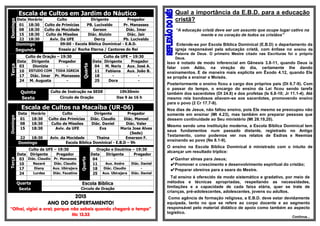 Escala de Cultos em Jardim do NáuticoDomingo
Data Horário Culto Dirigente Pregador
01 18:30 Culto de Primícias PB. Lucivaldo Pr. Manasses
08 18:30 Culto da Mocidade Gerson Diác. Imar
15 18:30 Culto de Missões Diác. Aluizio Diác. Jair
22 18:30 Aviv. Da UFE Dercy Pb. Lucivaldo
Domingo 09:00 - Escola Bíblica Dominical - E.B.D.
Segunda Ensaio p/ Rocha Eterna / Cantores do Rei
Terça
Culto de Oração – 19:30
Quarta
Culto da UFE – 19:30
Data Dirigente Pregador Data Dirigente Pregador
03 Dionizia - 04 M. Neris Aux. José A.
10 ESTUDO COM TODA IGREJA 11 Fabiana Aux. João B.
17 Diác. Imar Pr. Manasses 18 - -
24 M. Augusta - 25 Dora -
Quinta Culto de Instrução na SEDE 19h30min
Sexta Círculo de Oração Das 9 às 16 h
Escala de Cultos na Macaíba (UR-06)
Domingo
Data Horário Culto Dirigente Pregador
01 18:30 Culto das Primícias Diác. Claudio Diác. Manoel
08 18:30 Culto de Missões Diác. Daniel Diác. Valer
15 18:30 Aviv. da UFE Eva Maria Jose Alves
(Sede)
22 18:30 Aviv. da Mocidade Thaina Emerson F.
Domingo Escola Bíblica Dominical - E.B.D – 9h
Terça
Culto da UFE – 19:30
Quarta
Oração e Doutrina – 19:30
Data Dirigente Pregador Data Dirigente Pregador
03 Diác. Claudio Pr. Manasses 04 - -
10 Nazaré Diác. Claudio 11 Aux. Andre Diác. Daniel
17 Diany Aux. Ubirajara 18 Diác. Claudio -
24 Lurdes Diác. Faustino 25 Aux. Ubirajara Diác. Daniel
Quarta Escola Bíblica
Sexta Circulo de Oração
2015
ANO DO DESPERTAMENTO!
“Olhai, vigiai e orai; porque não sabeis quando chegará o tempo”
Mc 13.33
Qual a importância da E.B.D. para a educação
cristã?
“A educação cristã deve ser um assunto que ocupe lugar cativo na
mente e no coração de todos os cristãos”
Entende-se por Escola Bíblica Dominical (E.B.D) o departamento da
igreja responsável pela educação cristã, com ênfase no ensino da
Palavra de Deus. O primeiro Mestre citado nas Escrituras foi o próprio
Deus.
Isso é notado de modo inferencial em Gênesis 3.8-11, quando Deus ia
falar com Adão, na viração do dia, certamente lhe dando
ensinamentos. E de maneira mais explícita em Êxodo 4.12, quando Ele
se propôs a ensinar a Moisés.
Posteriormente o ensino ficou a cargo dos próprios pais (Dt 6.7-9). Com
o passar do tempo, o encargo do ensino da Lei ficou sendo tarefa
também dos sacerdotes (Dt 24.8) e dos profetas (Is 6.8-10; Jr 11.1-4). Até
mesmo reis bondosos aliavam-se aos sacerdotes, promovendo ensino
para o povo (2 Cr 17.7-9).
Nos dias de Jesus, não faltou ensino, pois Ele mesmo se preocupou não
somente em ensinar (Mt 4.23), mas também em preparar pessoas que
dessem continuidade ao Seu ministério (Mt 28.19,20).
Mesmo sendo uma instituição moderna, a Escola Bíblica Dominical tem
seus fundamentos num passado distante, registrado no Antigo
Testamento, como podemos ver nos relatos de Esdras e Neemias
ensinando ao povo (Ne 8.1-9).
O ensino na Escola Bíblica Dominical é ministrado com o intuito de
alcançar um resultado tríplice:
✔Ganhar almas para Jesus;
✔Promover o crescimento e desenvolvimento espiritual do cristão;
✔Preparar obreiros para a seara do Mestre.
Tal ensino é oferecido de modo sistemático e gradativo, por meio de
métodos e técnicas apropriadas, respeitando as necessidades,
limitações e a capacidade de cada faixa etária, quer se trate de
crianças, pré-adolescentes, adolescentes, jovens ou adultos.
Como agência de formação religiosa, a E.B.D. deve estar devidamente
equipada, tanto no que se refere ao corpo docente e ao segmento
responsável pelo material didático de apoio como também ao aspecto
logístico.
Continua...
 