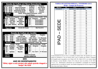 Escala de Cultos em Nova DescobertaDomingo
Data Horário Culto Dirigente Pregador
01 18:30 Culto de Primícias Verônica PB. Ednaldo
08 18:30 Culto de Missões Amaro R. Diác. Almir
15 18:30 Avivamento da UFE Márcia L. Dorinha
22 18:30 Culto da Mocidade Gabriel Ananias
Domingo 09:00 - Escola Bíblica Dominical - E.B.D.
Terça Aula de Música
Quarta
Culto da UFE/Pregação – 19:30
Sexta
Discipulado/Culto p/ Família - 19:30
Data Dirigente Pregador Data Dirigente Pregador
04 Angelica Celina 06 Escola Bíblica
11 Aux. Jota PB. Roberto 13 Escola Bíblica
18 Zilmara Geazi 20 Escola Bíblica
25 Diác. Rubens PB. Duda 27 Escola Bíblica
Segunda Círculo de Oração Das 9 às 16 h
Escala de Cultos em Jordão
Domingo
Data Horário Culto Dirigente Pregador
01 18:30 Culto da UFE Dorinha -
08 18:30 Culto de Pregação Diác. Cícero Pr. Manassés
15 18:30 Culto de Missões Diác. Benedito Diác. Paulo
22 18:30 Culto de Pregação Aux. Augusto Aux. Silvânio
Domingo Escola Bíblica Dominical - E.B.D – 9h
Terça
Oração – 19:30
Sexta
Culto de Instrução – 19:30
Data Dirigente Pregador Data Dirigente Pregador
03 Douglas Aux. Ademir 06 - -
10 Edileide Douglas 13 - -
17 - - 20 - -
24 Quitéria Maurílio 27 Aux. José C. Pr. Manasses
Quinta
Sábado
Circulo de Oração
ESCOLA BÍBLICA
2015
ANO DO DESPERTAMENTO!
“Olhai, vigiai e orai; porque não sabeis quando chegará o
tempo” Mc 13.33
TABELA DE LEITURA BIBLICA / FEVEREIRO 2015
IPAD – Campo de Prazeres
Mês/Ano Dia Livro Capitulo
Fevereiro/15 Aprendendo mais sobre Deus!
IPAD–SEDE
01 Atos 01
02 Atos 02
03 Atos 03
04 Atos 04
05 Atos 05
06 Atos 06
07 Atos 07
08 Atos 08
09 Atos 09
10 Atos 10
11 Atos 11
12 Atos 12
13 Atos 13
14 Atos 14
15 Atos 15
16 Atos 16
17 Atos 17
18 Atos 18
19 Atos 19
20 Atos 20
21 Atos 21
22 Atos 22
23 Atos 23
24 Atos 24
25 Atos 25
26 Atos 26
27 Atos 27
28 Atos 28
O tema dominante do livro de Atos é a atividade do Espírito Santo. Há sugestões que o livro
poderia ser chamado de "Atos do Espírito Santo", pois é o Espírito que controla: o progresso
do Evangelho; guia os pregadores, p.ex, Filipe (8:29, 39); Pedro (10:19 e ss); orienta a Igreja
de Antioquia a enviar Barnabé e Saulo (13:2); fala por meio de profetas (11:28; 20:23;
21:4,11); etc... Manifestações sobrenaturais que acompanham a propagação do Evangelho
significam não só a atividade do Espírito, mas também inauguração de um novo tempo no qual
Jesus reina como Senhor e Messias.
 