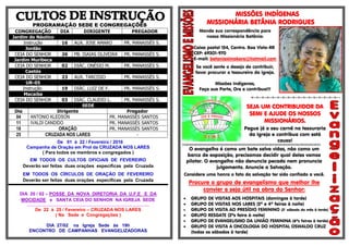 PROGRAMAÇÃO SEDE E CONGREGAÇÕES
CONGREGAÇÃO DIA DIRIGENTE PREGADOR
Jardim do Náutico
Instrução 16 AUX. JOSE AMARO PR. MANASSÉS S.
Jordão
CEIA DO SENHOR 26 PB. ISAIAS OLIVEIRA PR. MANASSÉS S.
Jardim Muribeca
CEIA DO SENHOR 02 DIÁC. ONÉSIO M. PR. MANASSÉS S.
Caetés
CEIA DO SENHOR 23 AUX. TARCISIO PR. MANASSÉS S.
UR-05
Instrução 19 DIÁC. LUIZ DE F. PR. MANASSÉS S.
Macaíba
CEIA DO SENHOR 03 DIÁC. CLAUDIO L. PR. MANASSÉS S.
SEDE
Dia Dirigente Pregador
04 ANTONIO KLEDSON PR. MANASSÉS SANTOS
11 IVALDI CANDIDO PR. MANASSÉS SANTOS
18 ORAÇÃO PR. MANASSÉS SANTOS
25 CRUZADA NOS LARES -
De 01 à 22 / Fevereiro / 2016
Campanha de Oração em Prol da CRUZADA NOS LARES
( Para todos os membros e congregados )
EM TODOS OS CULTOS OFICIAIS DE FEVEREIRO
Deverão ser feitas duas orações específicas pela Cruzada
EM TODOS OS CÍRCULOS DE ORAÇÃO DE FEVEREIRO
Deverão ser feitas duas orações específicas pela Cruzada
DIA 20 / 02 – POSSE DA NOVA DIRETORIA DA U.F.E E DA
MOCIDADE e SANTA CEIA DO SENHOR NA IGREJA SEDE
.....................................................................................................................................
De 22 à 25 / Fevereiro – CRUZADA NOS LARES
( Na Sede e Congregações )
DIA 27/02 na Igreja Sede às 19h
ENCONTRO DE CAMPANHAS EVANGELIZADORAS
MISSÕES INDÍGENAS
MISSIONÁRIA BETÂNIA RODRIGUES
Mande sua correspondência para
nossa Missionária Betânia:
Caixa postal 154, Centro. Boa Vista-RR
CEP: 69301-970
E-mail: betaniaximokore@hotmail.com
Se você sente o desejo de contribuir,
favor procurar o tesoureiro da igreja.
Missões Indígenas,
Faça sua Parte, Ore e contribua!!!
=-=-=-=-=-=-=-=-=-=-=-=-=-=-=-=-=--
SEJA UM CONTRIBUIDOR DA
SEMI E AJUDE OS NOSSOS
MISSIONÁRIOS.
Pegue já o seu carnê na tesouraria
da Igreja e contribua com está
causa!
§§§§§§§§§§§§§§§§§§§§§§§§§§§§§§§§§§§§§§§§§§§§§§§§§§§§§§§§§§§§§§§§§§§§§§§§§§§§§§§§§§§§§§§§§§§§§§§§§§§§§§§§§§§§§§§§§§§§§§§§
O evangelho é como um bote salva vidas, não como um
barco de exposição, precisamos decidir qual deles vamos
pilotar. O evangelho não denuncia pecado nem pronuncia
julgamento. Anuncie a Salvação.
Considere uma honra o fato da salvação ter sido confiado a você.
Procure o grupo de evangelismo que melhor lhe
convier e seja útil na obra do Senhor:
 GRUPO DE VISITAS AOS HOSPITAIS (domingos à tarde)
 GRUPO DE VISITAS NOS LARES (2ª e 4ª feiras à noite)
 GRUPO DE VISITA AO PRESÍDIO FEMININO (3° sábado do mês à tarde)
 GRUPO RESGATE (2ªs feira à noite)
 GRUPO DE EVANGELISMO DA UNIÃO FEMININA (6ªs feiras à tarde)
 GRUPO DE VISITA A ONCOLOGIA DO HOSPITAL OSWALDO CRUZ
(todas os sábados à tarde)
 