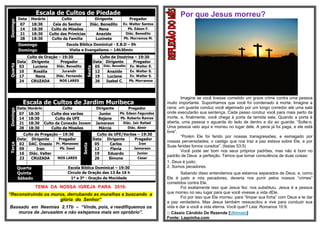 Escala de Cultos de PiedadeDomingo
Data Horário Culto Dirigente Pregador
07 18:30 Ceia do Senhor Diác. Benedito Ev. Walter Santos
14 18:30 Culto de Missões Nena Pb. Edson F.
21 18:30 Culto das Primícias Anazide Diác. Benedito
28 18:30 Culto da Família Luzinete Pb. Morramos M.
Domingo Escola Bíblica Dominical - E.B.D – 9h
Domingo Visita e Evangelismo – 14h30min
Quarta
Culto de Oração – 19:30
Sexta
Culto de Doutrina – 19:30
Data Dirigente Pregador Data Dirigente Pregador
03 Luciene Diác. Benedito 05 Diác. Benedito Ev. Walter S.
10 Rosália Jurandir 12 Anazide Ev. Walter S.
17 Nena Diác. Fernando 19 Luciene Ev. Walter S.
24 CRUZADA NOS LARES 26 Isabel C. Pb. Morramos
Escala de Cultos de Jardim Muribeca
Domingo
Data Horário Culto Dirigente Pregador
07 18:30 Culto dos varões Junior Pb. Edson Fagundes
14 18:30 Culto da UFE Rejane Pb. Roberto Ramos
21 18:30 Culto da Conexão Jovem Jamerson Diác. Jair Rafael
28 18:30 Culto de Missões Márcia Diác. Almir
Terça
Culto de Pregação – 19:30
Sexta
Culto da UFE/Varões – 19:30
Data Dirigente Pregador Data Dirigente Pregador
02 DAC. Onesio Pr. Manasses 05 Carlos Iran
09 Iran Pb. Isael 12 Flavia Jamerson
16 Diác. Valter - 19 Eduardo Junior
23 CRUZADA NOS LARES 26 Simone Cesar
Quarta
Quinta
Escola Bíblica Dominical – 19:30
Circulo de Oração das 13 Às 16 h
Sábado 1º e 3º - Oração da Mocidade
TEMA DA NOSSA IGREJA PARA 2016:
“Reconstruindo os muros, derrubando as muralhas e buscando a
glória do Senhor”
Baseado em Neemias 2.17b – “Vinde, pois, e reedifiquemos os
muros de Jerusalém e não estejamos mais em opróbrio”.
Por que Jesus morreu?
Imagine se você tivesse cometido um grave crime contra uma pessoa
muito importante. Suponhamos que você foi condenado à morte. Imagine a
cena: um guarda conduz você algemado por um longo corredor até uma sala
onde executarão sua sentença. Cada passo conduz você para mais perto da
morte, e, finalmente, você chega à porta da temida sala. Quando a porta é
aberta, uma pessoa o aguarda do lado de dentro e diz ao guarda: “Solte-o.
Uma pessoa veio aqui e morreu no lugar dele. A pena já foi paga, e ele está
livre”.
“Porém Ele foi ferido por nossas transgressões, e esmagado por
nossas perversidades; o castigo que nos traz a paz estava sobre Ele, e por
Suas feridas fomos curados”. (Isaías 53:5)
Você pode ser bom nos seus próprios padrões, mas não é bom no
padrão de Deus: a perfeição. Temos que tomar consciência de duas coisas:
1. Deus é justo;
2. Somos pecadores.
Sabendo disso entendemos que estamos separados de Deus, e, como
Ele é justo e nós pecadores, deveria nos punir pelos nossos “crimes”
cometidos contra Ele.
Foi exatamente isso que Jesus fez: nos substituiu. Jesus é a pessoa
que morreu no seu lugar para que você vivesse a vida dEle.
Foi por isso que Ele morreu: para “limpar sua ficha” com Deus e te dar
a paz verdadeira. Mas Jesus também ressuscitou e vive para conduzir sua
vida e dar a você a vida eterna. Você quer? Leia: Romanos 10:9.
:: Cássio Cândido De Rezende [Ultimato]
Fonte: Lagoinha.com
 