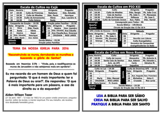 Escala de Cultos no CajáDomingo
Data Horário Culto Dirigente Pregador
07 18:30 Culto de Primícias Rakelane Diác. Edvaldo
14 18:30 Culto de Missões Diác. Paulo Henrique
21 18:30 Culto de Avivamento Vânia Aux. Leandro S.
28 18:30 Culto Solene Suely -
Segunda
Campanha de Oração – 19:30
Quinta
Oração pelas Famílias – 19:30
Data Dirigente Pregador Data Dirigente Pregador
01 Vânia Diác. Paulo 04 Jessica Aux. Leandro
08 Suely Vânia 11 Diác. Edvaldo Ana Cláudia
15 Jessica Geasi 18 Ana Claudia Aux. Emerson
22 Diác. Edvaldo Henrique 25 CRUZADA NOS LARES
29 Diác. Paulo Aux. Isaias
Sábado
Quinta
Escola Bíblica – 19:30
Oração pelas Famílias
TEMA DA NOSSA IGREJA PARA 2016
“Reconstruindo os muros, derrubando as muralhas e
buscando a glória do Senhor”
Baseado em Neemias 2.17b – “Vinde, pois, e reedifiquemos os
muros de Jerusalém e não estejamos mais em opróbrio”.
§§§§§§§§§§§§§§§§§§§§§§§§§§§§§§§§§§§§§§§§§§§§§§§§§§§§§§§§§§§§§§§§§§§§§§§§§§§§§§§§§§§§§§§§§§§§§§§§§§§§§§§§§§§§§§§§§§§§§§§§§§§§
Eu me recordo de um homem de Deus a quem foi
perguntado: ‘O que é mais importante: ler a
Palavra de Deus ou orar?’. Ele respondeu: ‘O que
é mais importante para um pássaro, a asa da
direita ou a da esquerda?’
Aiden Wilson Tozer
(21 de abril, 1897 – 12 maio de 1963) foi um pastor cristão americano, pregador,
escritor, editor da revista, e mentor espiritual. Por seu trabalho, ele recebeu
dois doutorado honorário graus.
Escala de Cultos em PIO XII
Domingo
Data Horário Culto Dirigente Pregador
07 18:30 Culto de Missões Diác. Sergio Pb. João Cruz
14 18:30 Ceia do Senhor Pb. João C. Pr. Manasses
21 18:30 Culto de Primícias Edileuza Pb. Jose C.
28 18:30 Culto da Conexão Jovem Aux. Fabio Diác. Daniel
Domingo Consagração para Todos – 8h
Quarta Escola Bíblica – 19h30min
Quinta Circulo de Oração das 13 Às 16 h
Sexta
UFE e União de Homens – 19:30
Sábado
Sábado
Data Dirigente Pregador Data Dirigente Pregador
05 Ana M. Pb. João C. 06 -
12 Ednaldo Pb. Dionísio 13 Reunião com Líderes
19 Solange Pb. José C. 20 Culto Evangelístico
26 - - 27 Encontro de Campanhas
evangelizadoras na Sede
Escala de Cultos em Nova Roma
Domingo
Data Horário Culto Dirigente Pregador
07 18:30 Culto de Louvor Alexandre Pb. Antonio A.
14 18:30 Santa Ceia do Senhor Aux. Ademir Pb. Ednaldo L.
21 18:30 Aviv. da UFE Carla Ednalva M.
28 18:30 Culto de Missões Jaqueline -
Segunda
Culto no Lar – 19:30
Quinta
Culto de Doutrina/UFE – 19:30
Data Dirigente Pregador Data Dirigente Pregador
01 - - 04
08 - - 11 Aux. Augusto Aux. Francisco
15 Marly Diác. Manoel 18 Micheline Edna C.
22 CRUZADA NOS LARES 25 Cruzada Nos Lares
29 Maria Soares Pr. Evanio
Quarta
Terça
Escola Bíblica – 19:30
Circulo de Oração das 13 Às 16 h
LEIA A BIBLIA PARA SER SÁBIO
CREIA NA BIBLIA PARA SER SALVO
PRATIQUE A BIBLIA PARA SER SANTO
 