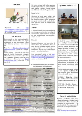 No retorno às aulas nada melhor que algu-
mas dicas para tornar sua rotina de estudos
mais atraente e eficaz. Confira algumas
das elaboradas pelo site Pós graduando:
Seja criativo:
Não tenha na mente que a rotina é uma
passagem para o inferno, que você sofre e
que não vive. Invente! Invista diariamente
em opções confortáveis de estudo, desde o
lugar que você estuda até a forma como
vai escrever.
Vontade:
A rotina de estudos deve ser prazerosa. Ela
deve estar presente todo dia. Se você gosta
de chocolates, coma de em vez em quan-
do, uma comidinha não mata ninguém e
sempre cai bem.
Horário:
Fundamental para se criar uma rotina de
estudos. Você deve delimitar os dias e em
quais horários irá estudar, e muita atenção,
coloque no papel, ou um cartaz na parede,
no roupeiro, para que você visualize diari-
amente a sua rotina de estudos.
Quer mais dicas? Acesse o link: http://
posgraduando.com/blog/5-dicas-de-como-
se-apaixonar-pela-sua-rotina-de-estudos ,
Acesso em 15 de mar. 2014.
Se liga em alguns dos eventos de História
previstos para os próximos meses:
QUINTA ÀS QUINZE!
No dia 13 de março o PET-História
teve a satisfação de receber o Prof.
Dr. Luciano Mendonça e o Prof. Dr.
Gervácio Batista proferindo uma
palestra no Quinta às quinze. O te-
ma da palestra foi as contribuições
do historiador italiano Carlo Guinz-
burg. Discutiu-se sobre a micro-
história italiana e o método indiciá-
rio na pesquisa histórica.
Agradecemos aos professores pela
disponibilidade em participar de tal
debate e pelas contribuições teóri-
cas .
Confira agora outros temas propos-
tos para o Quinta às Quinze, Mó-
dulo: História: teoria, metodologia
e fontes, do mês de março:
20/03/2014 - Biografia e Histó-
ria— Professor Leonardo Querino
B. Freire (Mestrando PPGH UFCG)
27/03/ 2014 - História e Gênero—
Professora Yara Michele dos San-
tos (Mestranda PPGH UFCG)
#FICA A DICA
Está pensando em sites relacionados a His-
tória? O PET-História indica uma página
do facebook na qual são postados vídeos
sobre diferentes temáticas e obras históri-
cas.
Disponível em: https://www.facebook.com/
CantinhoDaHistoria . Acesso em 15 de mar.
2014.
Temos também a indicação de uma rede
social de História. Essa permite a troca de
informações acerca de eventos da área além
dos textos sobre diferentes temáticas, obras
e teóricos. Disponível em: http://
cafehistoria.ning.com/ Acesso em 15 de
mar. 2014.
#CHARGE
Disponível em: http://
www.moralpolitica.com.br/2013/02/charge-
apos-o-feriadao-de-carnaval.html Acesso
em 15 de mar. 2014.
Curso de Inglês Grátis
Conheça o My English online “curso
virtual de inglês do Programa Inglês
sem Fronteiras. Uma iniciativa do
Ministério da Educação (MEC) e da
Coordenação de Aperfeiçoamento de
Pessoal de Nível Superior (Capes)‖
Acesse:
www.myenglishonline.com.br/site
 
