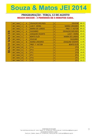 SECRETARIA DE EDUCAÇÃO
Rua: Carlos Romeu dos Santos, s/nº – Centro – Itapema – SC – CEP 88220-000 – Fone (47) 3267.1400 – E-mail: educacao@itapema.sc.gov.br
SECRETARIA DE ESPORTE E LAZER
Rua: 622, 63 – Tabuleiro – Itapema – SC – CEP 88220-000 – Fone (47) 3267.1580 – E-mail: esporte@itapema.sc.gov.br
7
PROGRAMAÇÃO - TERÇA, 12 DE AGOSTO
BEACH SOCCER - 3 PERÍODOS DE 6 MINUTOS CADA.
BEACHSOCCER
INF MAS 1 A OSVALDO DOS REIS x EDUCAR 08:15
INF MAS 2 B LUIZ F. VIEIRA x MARIA LINHARES 08:45
INF MAS 3 C MARIA DE LURDES x PREF. F. VICTOR 09:15
INF MAS 4 A OLEGÁRIO x OSVALDO DOS REIS 09:45
INF MAS 5 B JOAQUIM VICENTE x LUIZ F. VIEIRA 10:15
INF MAS 6 C BENTO ELÓI x MARIA DE LURDES 10:45
INF MAS 7 A EDUCAR x OLEGÁRIO 11:15
INF MAS 8 B MARIA LINHARES x JOAQUIM VICENTE 11:45
INF MAS 9 C PREF. F. VICTOR x BENTO ELÓI 13:15
INF MAS 10 D 1º A x 2º B 13:45
INF MAS 11 F 2º A x 1º B 14:15
INF MAS 12 D 1º C x 2º B 14:45
INF MAS 13 F 2º C x 2º A 15:15
INF MAS 14 D 1º A x 1º C 15:45
INF MAS 15 F 1º B x 2º C 16:15
 