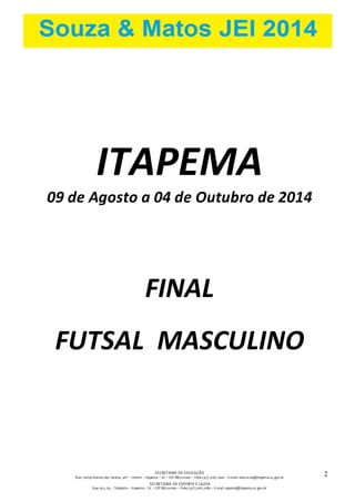 SECRETARIA DE EDUCAÇÃO 
Rua: Carlos Romeu dos Santos, s/nº – Centro – Itapema – SC – CEP 88220-000 – Fone (47) 3267.1400 – E-mail: educacao@itapema.sc.gov.br 
SECRETARIA DE ESPORTE E LAZER 
Rua: 622, 63 – Tabuleiro – Itapema – SC – CEP 88220-000 – Fone (47) 3267.1580 – E-mail: esporte@itapema.sc.gov.br 
2 
ITAPEMA 
09 de Agosto a 04 de Outubro de 2014 
FINAL 
FUTSAL MASCULINO 
 