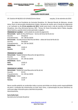 www.fesporte.sc.gov.br
BOLETIM FINAL
2
COMISSÃO DISCIPLINAR
Of. Citatório Nº 06/2013-CD-53ºJASC/Centro-Oeste Joaçaba, 22 de setembro de 2013
De ordem do Presidente da Comissão Disciplinar, Dr. Marcelo Ricardo de Menezes, através
deste, ficam os denunciados devidamente citados, sob pena de revelia, para a Sessão de Julgamento
a ser realizada no dia 23 de setembro de 2013, tendo como local a sala de reuniões da Comissão
Disciplinar, sito à Rua Almirante Barroso, 509 – Térreo, Ed. Dulce Fernandes, Bairro Tobias, Joaçaba,
Santa Catarina, quando estará sendo apreciado e julgado:
PROCESSO N.º 11/2013 – continuidade da sessão de julgamento
Denunciado: Egídio da Rosa Belrhausce – técnico de futsal de Rio do Sul
Assunto: Disciplinar
Enquadramento: Art. 190 do CJD/SC
Denunciado: Osvaldo Antonio Marinho de Mello – atleta de futsal de Rio do Sul
Assunto: Disciplinar
Enquadramento: Art. 187 do CJD/SC
Modalidade: Futsal
Data: 23.09.13
Horário: 11:00
PROCESSO N.º 12/2013
Denunciado: Equipe de Bocha Masculino de Agronômica
Assunto: W X O
Enquadramento: Art. 203 do CJD/SC
Modalidade: Bocha
Data: 23.09.13
Horário: 11:10
PROCESSO N.º 13/2013
Denunciado: Equipe de Futsal Masculino de Rio do Sul
Assunto: W X O
Enquadramento: Art. 203 do CJD/SC
Modalidade: Futsal
Data: 23.09.13
Horário: 11:20
Nessa ocasião poderão ser produzidas todas as provas permitidas em direito sendo responsabilidade
da parte a condução das testemunhas ao local, bem como, a apresentação de prova eletrônica ou
outra que julgar necessário para o deslinde da questão.
Atenciosamente,
Karla Dalila Hack
Secretária da Comissão Disciplinar
 