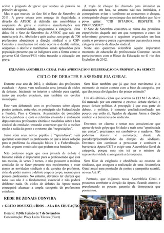 A tropa de choque foi chamada para intimidar os           reformismo governista e seguimos organizados em luta
educadores em luta, no entanto não nos intimidou, e        contra o governo e contra o governismo que assola a nossa
conseguimos evitar o confronto ao atrasarmos o choque,     categoria através da direção sindical.
conseguindo chegar ao palanque das autoridades que fez o     Neste ano queremos relembrar aquele importante
povo gritar: “CID DITADOR, RESPEITE O                      momento de educação do professorado Cearense. Assim
PROFESSOR!”.                                               participaremos com o Bloco da Educação no G rito dos
 O Sete de Setembro converteu-se numa das primeiras        Excluídos de 2012.
experiências daquele ano em que rompemos o cerco do


     EXIJAMOS ASSEMBLEIA GERAL PARA APRECIAÇÃO E DELIBERAÇÃO DA PROPOSTA DA SEDUC!!!

                          CICLO DE DEBATES E ASSEMBLEIA GERAL
  Durante esse ano de 2012, o sindicato dos professores Sem falar também que já que esse movimento é o
estaduais – Apeoc vem realizando uma jornada de ciclos momento de maior contato com a base da categoria, por
de debates. Iniciando no interior e subindo para capital, que tão pouca divulgação e tão pouco estímulo?
tanto em escolas estaduais, mas também em escolas
municipais.                                                    Um dos últimos ciclos que ocorreu na EEFM 2 de Maio,
                                                             foi marcado por um extremo e extenso debate técnico e
  Este vem debatendo com os professores sobre alguns pouco debate político. A percepção é que essa parte do
pontos centrais, entre eles, os principais são Federalização debate, o político, é somente confiado/confinado aos
e Fundeb, Piso e Carreira. Acumulados de conteúdos poucos que estão ali, ligados de alguma forma a direção
técnico-jurídicos e com o relatório ensaiado e embasado sindical e a burocracia do sindicato.
depositam nos professores vitórias e modéstias sobre a luta
sindical da entidade, tentando convencer que foi a melhor Devemos ter clareza e tentar nos conscientizar que
opção a saída da greve e o retorno das “negociações”.        apesar de todo golpe que foi dado e mais uma “apunhalada
                                                             nas costas”, precisamos ser combativos e maduros. Não
  Junto com seus novos pupilos e “aprendizes”, vem podemos                desistir   e     esmorecer,    diante    da
querendo convencer os professores de que a única solução pseudorepresentatividade da direção do sindicato.
para o problema da educação básica é a Federalização. Devemos sim continuar a pressionar e combater a
Assim, erguem o mais alto que podem essa bandeira.           burocracia Apeoc/CUT e exigir uma Assembleia Geral da
                                                             categoria, porque essa sim irá ter o mínimo de
  Não podemos negar que essa jornada de debate é representatividade e assegurará a democracia.
bastante válida e importante para o professorado que está
nas escolas, às vezes 3 turnos, e não possuem a mínima Sem falar da exigência e obediência ao estatuto do
condição de se fazer presente nos movimentos e estar sindicato, que assegura a realização de uma Assembleia
atento as novidades sindicais e da carreira do professor, Geral anual para prestação de contas e campanha salarial,
além de poder manter o debate corpo a corpo, mesmo para no seu Art. 8º.
poucos professores. No entanto, devemos ter clareza que
tudo isso não é o fundamental, essencial e não poderá Portanto, que exijamos nossa Assembleia Geral e
deliberar nada. Os ciclos de debates da Apeoc nunca possamos combater a direção da Apeoc, ficando atentos e
conseguirá alcançar a ampla categoria de professores pressionando as poucas garantia de democracia que
estaduais.                                                   possuímos.

 REDE DE ZONAIS CONVIDA
 GRITO DOS EXCLUÍDOS – ALA DA EDUCAÇÃO

 Horário: 9:30h Feriado de 7 de Setembro
 Concentração: Praça Luíza Távora (Ceart)



             PRÓXIMO PLENÁRIA DA REDE DE ZONAIS
                              Horário: 14h SÁBADO DIA 15/09 ÀS 14h
                           LOCAL: EEFM Castelo Branco (Grande) - Montese
 