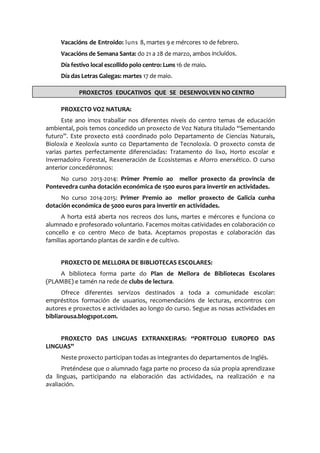 Vacacións de Entroido: luns 8, martes 9 e mércores 10 de febrero.
Vacacións de Semana Santa: do 21 a 28 de marzo, ambos incluídos.
Día festivo local escollido polo centro: Luns 16 de maio.
Día das Letras Galegas: martes 17 de maio.
PROXECTO VOZ NATURA:
Este ano imos traballar nos diferentes niveis do centro temas de educación
ambiental, pois temos concedido un proxecto de Voz Natura titulado “Sementando
futuro”. Este proxecto está coordinado polo Departamento de Ciencias Naturais,
Bioloxía e Xeoloxía xunto co Departamento de Tecnoloxía. O proxecto consta de
varias partes perfectamente diferenciadas: Tratamento do lixo, Horto escolar e
Invernadoiro Forestal, Rexeneración de Ecosistemas e Aforro enerxético. O curso
anterior concedéronnos:
No curso 2013-2014: Primer Premio ao mellor proxecto da provincia de
Pontevedra cunha dotación económica de 1500 euros para invertir en actividades.
No curso 2014-2015: Primer Premio ao mellor proxecto de Galicia cunha
dotación económica de 5000 euros para invertir en actividades.
A horta está aberta nos recreos dos luns, martes e mércores e funciona co
alumnado e profesorado voluntario. Facemos moitas catividades en colaboración co
concello e co centro Meco de bata. Aceptamos propostas e colaboración das
familias aportando plantas de xardín e de cultivo.
PROXECTO DE MELLORA DE BIBLIOTECAS ESCOLARES:
A biblioteca forma parte do Plan de Mellora de Bibliotecas Escolares
(PLAMBE) e tamén na rede de clubs de lectura.
Ofrece diferentes servizos destinados a toda a comunidade escolar:
empréstitos formación de usuarios, recomendacións de lecturas, encontros con
autores e proxectos e actividades ao longo do curso. Segue as nosas actividades en
bibliarousa.blogspot.com.
PROXECTO DAS LINGUAS EXTRANXEIRAS: “PORTFOLIO EUROPEO DAS
LINGUAS”
Neste proxecto participan todas as integrantes do departamentos de Inglés.
Preténdese que o alumnado faga parte no proceso da súa propia aprendizaxe
da linguas, participando na elaboración das actividades, na realización e na
avaliación.
PROXECTOS EDUCATIVOS QUE SE DESENVOLVEN NO CENTRO
 