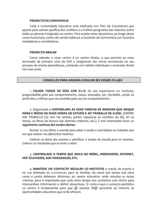 PROXECTO DE CONVIVENCIA
Toda a Comunidade Educativa está implicada nun Plan de Convivencia que
aposta pola xestión pacífica dos conflitos e a mellora progresiva das relacións entre
todas as persoas integradas no centro. Para acadar estes obxectivos, ao longo deste
curso funcionará, como vén sendo habitual, a Comisión de Convivencia con funcións
mediadoras e conciliadoras.
PROXECTO ABALAR
Como sabedes o noso centro é un centro Abalar, o que permite ao noso
alumnado de primeiro ciclo da ESO a integración das novas tecnoloxías no seu
proceso de ensino-aprendizaxe, contando con tablets individuais e encerado dixital
nas suas aulas.
1. FALADE TODOS OS DÍAS CON EL/A da súa experiencia no instituto,
preguntádelle polo seu comportamento, clases, amizades, etc. Decídelle, cando se
porte ben, o felices que vos sentides polo seu bo comportamento.
2. Organizade e CONTROLADE AS SÚAS TAREFAS DE MANEIRA QUE ADIQUE
HORA E MEDIA OU DUAS HORAS AO ESTUDO E AO TRABALLO DE CLASE. SEMPRE
HAI TRABALLO (se non hai tarefas, poden repasarse os contidos do día, ler os
temas, os libros de lectura das distintas materias, etc.). É moi interesante facer un
seguimento continuo das tarefas diarias:
Revisar co seu fillo/a a axenda para saber a tarefa e actividades ou traballos que
ten que realizar nas diferentes materias.
Coñecer as datas dos exames e planificar o tempo de estudo para os mesmos.
Coñecer os resultados que se están a obter.
3. CONTROLADE O TEMPO QUE ADICA AO MÓBIL, ORDENADOR, INTERNET,
VER TELEVISIÓN, AOS VIDEOXOGOS, ETC.
4. MANTEDE UN CONTACTO REGULAR CO INSTITUTO a través da tutoría e
no vos limitedes ás xuntanzas para as familias. Ás veces non temos moi claro
como e cando debemos dirixirnos ao centro educativo onde estudan as nosas
crianzas, pero é importante que cada certo tempo nos xuntemos co/a titor/a para
intercambiar información e definir obxectivos. O certo é que o contacto periódico
co centro é fundamental para que @ seu/súa fill@ aproveite ao máximo as
oportunidades educativas que se lle ofrecen.
CONSELLOS PARA AXUDAR A EDUCAR @S VOS@S FILL@S
 