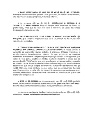 5. DADE IMPORTANCIA AO QUE FAI @ VOS@ FILL@ NO INSTITUTO.
Coñecede ben as actividades que ten, cal lle gusta máis, cal lle costa especialmente,
etc. Recoñecede os seus progresos, melloras e esforzos.
6. En presenza d@ v o s @ f i l l @ , RECOÑECEDE O ESFORZO E O
TRABALLO DO PROFESORADO. Ante el/a sempre debe mostrarse de acordo co
profesorado, aínda que ás veces non sexa a realidade. Os vosos desacordos
tratádeos directamente con nós.
7. PAIS E NAIS DEBEDES ESTAR SEMPRE DE ACORDO NA EDUCACIÓN D@
VOS@ FILL@ e tamén na importancia que ten a EDUCACIÓN no INSTITUTO. Non
vos debedes contradicir.
8. CONCEDEDE PREMIOS CANDO O FAI BIEN, PERO TAMÉN SANCIÓNS (NON
VIOLENTAS NIN DANINAS) CANDO FALLA NA SÚA CONDUCTA. Falade con el/a e
cumpride co prometido. Nunca cedades á chantaxe. Utilizade incentivos e
recoñecementos inmediatamente despois de que acontezan as condutas
desexábeis. Mostrádevos comprensiv@s e empátic@s con el/a e conseguiredes que
estea da vosa parte. Establecede límites, inculcade disciplina e esixide que se
cumpra. Decide “NON” cando sexa necesario. Perante unha mala acción, expresade
de maneira clara e firme o voso enfado durante breves segundos. Inmediatamente
recordádelle que é bo/a e capaz de obrar ben. Nunca debe ser rentábel para @
vos@ fill@ unha mala conduta, ten que deixar que as consecuencias das súas
reaccións negativas e a súa falta de control, lle demostren que estaba nun erro.
Ademais, neses casos, debedes retirarlle concesións ou privilexios aos que lle dea
moito valor e importancia.
9. SEDE UN BO MODELO no comportamento para @ vos@ fill@. Actúade
diante del/a como quixérades que el/a se comportase. @S RAPACES/AS IMÍTANOS.
Non hai educación humana sen educación moral, sen formación en valores.
10. A mesma convivencia familiar é determinante no futuro d@ vos@ fill@,
creando un clima de entendemento e comprensión mutua.
 
