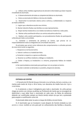 3.- - Utilizar unhas medidas organizativas de atención á diversidade que dean resposta
á totalidade do alumnado.
4. -- O desenvolvemento de todas as competencias básicas no alumnado.
5.- - Dotar ao alumnado de hábitos e técnicas de traballo.
6.-- Desenvolver no alumnado valores como o esforzo, a solidariedade e o respecto
ao medio ambiente.
7. - Lograr que o abandono escolar sexa mínimo.
8. -Manter relacións fluidas coas familias e as súas representantes.
9. - Dispor dunhas instalacións e uns medios tecnolóxicos modernos e adecuados.
10. - Manter unha coordinación eficaz cos centros educativos adscritos.
11. - Realizar unha xestión participativa, con procedementos fluidos de participación
coñecidos por toda a comunidade.
12.- Fomentar o sentimento de pertenza ao Centro, que precisa da co-
responsabilidadede todos os integrantes da comunidade educativa.
Os principios que serven como referencia dos comportamentos e actitudes persoais
do noso centro serán os seguintes:
1.- Respectar as normas do Centro.
2.- Valorar o esforzo e o traballo ben feito.
3.-Fomentar o respecto e o aprezo ao diferente.
4.- Resolver os conflitos mediante o diálogo e a mediación.
5.- Coidar a limpeza, as instalacións e o entorno, propiciando hábitos de traballo
saudábeis.
6- Dar oportunidade ao alumnado para participar con voz propia no Centro.
7.- Escoitar e atender as demandas e suxestións, despois de valoralas.
ENTRADA AO CENTRO
I. O horario do IES Illa de Arousa é de 9:00 a 14: 30 horas, de luns a venres, e os
martes pola tarde de 16:30 a 18:10 horas, cun descanso de media hora de 11:30 a
12:00 horas.
II. A asistencia a clase é obrigatoria para todo o alumnado. Se unha persoa
chega ao centro con retraso acudirase ao Profesor/a de Garda que se encargará de
determinar o que debe facer o alumnado en cada caso. As faltas de asistencia
deberán ser xustificadas sempre ao titor/a siendo este/a o/a que ten a potestade
para aceptar a xustificación como tal.
O alumnado debe estar na aula co toque do timbre, ás 9:00 horas.
III. O alumnado que se incorpore á aula despois do horario sinalado ou non
asista a clase recibirá un sms para pór en coñecemento das familias a situación,
NORMAS DE FUNCIONAMENTO DO CENTRO
 
