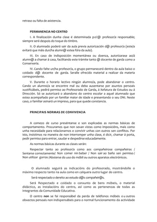 retraso ou falta de asistencia.
PERMANENCIA NO CENTRO
I. A finalización dunha clase é determinada pol@ profesor/a responsable;
siempre será despois do toque do timbre.
II. O alumnado poderá sair da aula previa autorización d@ profesor/a (este/a
evitará que máis dun/ha alumn@ estea fóra da aula).
III. En caso de indisposición momentánea ou doenza, autorizarase ao/á
alumn@ a chamar á casa, facilitando este trámite tanto @ docente de garda como a
Conserxería.
IV. Cando falte un/ha profesor/a, o grupo permanecerá dentro da aula baixo o
coidado d@ docente de garda. Seralle ofrecido material a realizar da materia
correspondente.
V. Durante o horario lectivo ningún alumno/a, pode abandonar o centro.
Cando un alumno/a se encontre mal ou deba ausentarse por asuntos persoais
xustificábeis, pedirá permiso ao Profesorado de Garda, á Xefatura de Estudos ou á
Dirección. Só se autorizará o abandono do centro escolar a aquel alumnado que
estea acompañado por un familiar maior de idade e presentando o seu DNI. Neste
caso, o familiar asinará un impreso, para que quede constancia.
PRINCIPAIS NORMAS DE CONVIVENCIA
A comezo de curso preséntanse e son explicadas as normas básicas de
comportamento. Procuramos que non sexan vistas como imposicións, mais como
unha necesidade para relacionarnos e convivir unhas con outros sen conflitos. Por
isto, insistimos na maneira de non interromper unha clase, é dicir, chamar á porta,
pedir permiso para entrar, saudar e despedirse educadamente.
As normas básicas durante as clases serán:
Respectar tanto ao profesor/a como aos compañeirose compañeiras /
Sentarse correctamente/ Non comer nin beber / Non sair ao baño sen permiso /
Non utilizar gorras /Absterse do uso do móbil ou outros aparatos electrónicos.
O alumnado seguirá as indicacións do profesorado, mostrándolle o
máximo respecto tanto na aula como en calquera outro lugar do centro.
Será respectado o dereito ao estudo d@s compañeir@s.
Será Respectado e coidado o conxunto de bens móbeis, o material
didáctico, as instalacións do centro, así como as pertenenzas de todas as
integrantes da Comunidade Educativa.
O centro non se fai responsábel da perda de teléfonos móbeis o u outros
obxectos persoais non indispensábeis para o normal funcionamento da actividade
 