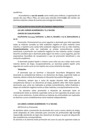 académica.
- Aconsellamos o uso da axenda como medio para mellorar a organización do
estudo dos seus fillos e fillas, así como para estardes informad@s das tarefas nas
distintas materias e datas de exames e/ou entrega de traballos.
AVALIACIÓN NA EDUCACIÓN SECUNDARIA OBRIGATORIA
LEI LOE: CURSOS ACADÉMICOS 2º E 4º DA ESO.
CHAVES DE CUALIFICACIÓN:
Insuficiente: 0,1,2,3,4, Suficiente : 5, Ben: 6, Notable: 7 ou 8, Sobresaliente: 9
ou 10
Promoción: Promocionará ao curso seguinte o alumnado que teña superadas
todas as materias cursadas ou teña avaliación negativa en dúas materias como
máximo, e repetirá curso cando teña avaliación negativa en tres ou máis materias.
Excepcionalmente, unha vez realizadas as probas extraordinarias, poderá
autorizarse a promoción con avaliación negativa en tres materias cando o equipo
docente considere que o alumno/a pode seguir con éxito o curso seguinte, que ten
expectativas favorábeis de recuperación e que tal promoción beneficiará a súa
evolución académica.
O alumnado poderá repetir o mesmo curso unha soa vez e dúas veces como
máximo dentro da Etapa. Excepcionalmente, un alumno/a poderá repetir unha
segunda vez cuarto curso se non repetiu nos cursos anteriores da etapa.
Titulación:
O alumnado que ao terminar a Educación Secundaria Obrigatoria teña
alcanzado as competencias básicas e os obxectivos da etapa, superando todas as
materias, obterá o título de Graduado en Educación Secundaria Obrigatoria.
Asimesmo, sempre que a xuízo do equipo docente teña alcanzado as
competencias básicas e os obxectivos da etapa, poderán obter dito título aqueles
alumnos/as que, unha vez realizadas as probas extraordinarias, teñan finalizado a
etapa con avaliación negativa nunha ou dúas materias, e excepcionalmente en tres.
As decisións sobre promoción e titulación de alumnado terán en
consideración tanto as materias superadas como as non superadas do propio curso
e dos cursos anteriores. A estes efectos as materias de continuidade non superadas
en distintos cursos contabilizaranse como materias independientes.
LEI LOMCE: CURSOS ACADÉMICOS 1º E 3º DA ESO.
ARTÍCULO 23: Promoción
As decisións sobre a promoción do alumnado dun curso a outro, dentro da etapa,
serán adoptadas de xeito colexiado polo conxunto do profesorado d@ alumn@
respectiv@, atendendo ao logro dos obxectivos da etapa e ao grao de adquisición
das competencias correspondentes.
Os alumnos e as alumnas terán promoción de curso no caso de superaren todas as
 