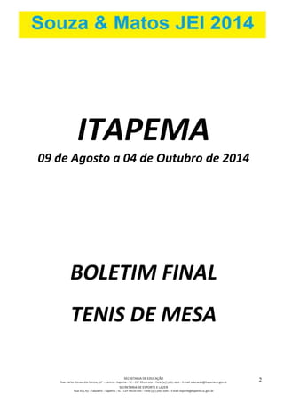 SECRETARIA DE EDUCAÇÃO 
Rua: Carlos Romeu dos Santos, s/nº – Centro – Itapema – SC – CEP 88220-000 – Fone (47) 3267.1400 – E-mail: educacao@itapema.sc.gov.br 
SECRETARIA DE ESPORTE E LAZER 
Rua: 622, 63 – Tabuleiro – Itapema – SC – CEP 88220-000 – Fone (47) 3267.1580 – E-mail: esporte@itapema.sc.gov.br 
2 
ITAPEMA 
09 de Agosto a 04 de Outubro de 2014 
BOLETIM FINAL 
TENIS DE MESA 
 