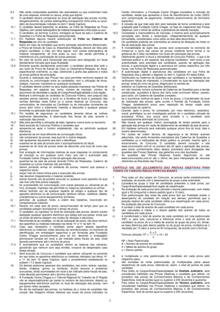 7
9.3 Não serão computadas questões não assinaladas ou que contenham mais
de uma resposta, emenda ou rasura, ainda que legível.
10. O candidato deverá comparecer ao local de realização das provas munido,
obrigatoriamente, de caneta esferográfica transparente (tinta preta ou azul),
além da documentação indicada no item 7 deste Capítulo.
10.1 O candidato deverá preencher os alvéolos, na Folha de Respostas da Prova
Objetiva, com caneta esferográfica de material transparente e tinta preta ou azul.
11. O candidato, ao terminar a prova, entregará ao fiscal da sala o Caderno de
Questões e a Folha de Respostas personalizada.
11.1 Em hipótese alguma haverá substituição da Folha ou Caderno de
Respostas por erro do candidato.
12. Salvo em caso de candidato que tenha solicitado atendimento diferenciado,
a Prova de Estudo de Caso ou Dissertativa-Redação, deverá ser feita pelo
próprio candidato, à mão, em letra legível, com caneta esferográfica de
material transparente, de tinta preta ou azul, não sendo permitida a
interferência e/ou participação de outras pessoas.
12.1 No caso de auxílio para transcrição das provas será designado um fiscal
devidamente treinado para essa finalidade.
12.2 Somente quando devidamente autorizado, o candidato deverá ditar todo o
seu texto da Prova de Estudo de Caso ou Dissertativa-Redação, ao fiscal,
especificando oralmente, ou seja, soletrando a grafia das palavras e todos
os sinais gráficos de pontuação.
13. Durante a realização das Provas não será permitida nenhuma espécie de
consulta ou comunicação entre os candidatos, nem a utilização de livros,
códigos, manuais, impressos ou quaisquer anotações.
14. O candidato deverá conferir os seus dados pessoais impressos nas Folhas de
Respostas, em especial seu nome, número de inscrição, número do
documento de identidade e opção de Cargo/Área/Especialidade e Sub-região.
15. Motivará a eliminação do candidato do Concurso Público, sem prejuízo das
sanções penais cabíveis, a burla ou a tentativa de burla a quaisquer das
normas definidas neste Edital ou a outras relativas ao Concurso, aos
comunicados, às instruções ao Candidato ou às instruções constantes da
prova, bem como o tratamento indevido e descortês a qualquer pessoa
envolvida na aplicação das provas.
15.1 Por medida de segurança, os candidatos deverão deixar as orelhas
totalmente descobertas, à observação dos fiscais de sala, durante a
realização das provas.
15.2 Não será permitida a utilização de lápis, lapiseira, marca texto ou borracha.
16. Será excluído do Concurso Público o candidato que:
a) apresentar-se após o horário estabelecido, não se admitindo qualquer
tolerância;
b) apresentar-se em local diferente da convocação oficial;
c) não comparecer às provas, seja qual for o motivo alegado;
d) não apresentar documento que bem o identifique;
e) ausentar-se da sala de provas sem o acompanhamento do fiscal;
f) ausentar-se do local de provas antes de decorrida uma hora do início das
provas;
g) fizer anotação de informações relativas às suas respostas no comprovante
de inscrição ou em qualquer outro meio, que não o autorizado pela
Fundação Carlos Chagas no dia da aplicação das provas;
h) ausentar-se da sala de provas levando Folha de Respostas, Caderno de
Questões ou outros materiais não permitidos;
i) estiver portando armas no ambiente de provas, mesmo que possua o
respectivo porte;
j) lançar mão de meios ilícitos para a execução das provas;
k) não devolver integralmente o material recebido;
l) estiver fazendo uso de protetor auricular ou qualquer outro aparelho do qual
não tiver sido feita prévia inspeção;
m) for surpreendido em comunicação com outras pessoas ou utilizando-se de
livro, anotação, impresso não permitido ou máquina calculadora ou similar;
n) estiver fazendo uso de qualquer espécie de relógio e qualquer tipo de
aparelho eletrônico ou de comunicação (telefone celular, notebook, tablets,
smartphones ou outros equipamentos similares).
o) perturbar, de qualquer modo, a ordem dos trabalhos, incorrendo em
comportamento indevido.
16.1 Haverá, em cada sala de prova, cartaz/marcador de tempo para que os
candidatos possam acompanhar o tempo de prova.
17. O candidato, ao ingressar no local de realização das provas, deverá manter
desligado qualquer aparelho eletrônico que esteja sob sua posse, ainda que
os sinais de alarme estejam nos modos de vibração e silencioso.
17.1 Recomenda-se ao candidato, no dia da realização da prova, não levar nenhum
dos aparelhos ou materiais indicados nas letras “m” e “n” do item 16.
17.2 Caso seja necessário o candidato portar algum desses aparelhos
eletrônicos ou materiais, estes deverão ser acondicionados, no momento da
identificação, em embalagem específica a ser fornecida pela Fundação
Carlos Chagas exclusivamente para tal fim, devendo a embalagem
permanecer lacrada em local a ser indicado pelos fiscais de sala, onde
deverão permanecer até o término da prova.
17.3 É aconselhável que os candidatos retirem as baterias dos celulares,
garantindo que nenhum som seja emitido, inclusive do despertador caso
esteja ativado.
17.4 Será excluído do Concurso o candidato que estiver utilizando ou portando
em seu bolso os aparelhos eletrônicos ou materiais indicados nas letras “m”
e “n” do item 16 deste Capítulo, após o procedimento estabelecido no
subitem 17.2 deste Capítulo.
18. Os demais pertences pessoais dos candidatos, tais como: bolsas, sacolas,
bonés, chapéus, gorros ou similares, óculos escuros e protetores
auriculares, serão acomodados em local a ser indicado pelos fiscais de sala,
onde deverão permanecer até o término da prova.
18.1 A Fundação Carlos Chagas e o Tribunal Regional do Trabalho da 3ª Região
não se responsabilizarão por perda ou extravio de documentos, objetos ou
equipamentos eletrônicos ocorrido no local de realização das provas, nem
por danos neles causados.
19. No dia da realização das provas, na hipótese de o nome do candidato não
constar das listagens oficiais relativas aos locais de prova indicados no
Cartão Informativo, a Fundação Carlos Chagas procederá à inclusão do
candidato, desde que apresente a Guia de Recolhimento da União (GRU)
com comprovação de pagamento, mediante preenchimento de formulário
específico.
19.1 A inclusão de que trata este item será realizada de forma condicional e será
analisada pela Fundação Carlos Chagas, na fase do Julgamento das Provas
Objetivas, com o intuito de verificar a pertinência da referida inscrição.
19.2 Constatada a improcedência da inscrição, a mesma será automaticamente
cancelada sem direito a reclamação, independentemente de qualquer
formalidade, considerados nulos todos os atos dela decorrentes.
20. Os candidatos poderão ser submetidos ao sistema de detecção de metal no
dia da realização das provas.
21. A inviolabilidade do sigilo das provas será comprovada no momento de
romper-se o lacre das caixas de provas mediante termo formal e na
presença de 3 (três) candidatos nos locais de realização das provas.
22. Objetivando garantir a lisura e idoneidade do Concurso Público - o que é de
interesse público e, em especial, dos próprios candidatos - bem como a sua
autenticidade, será solicitada aos candidatos, quando da aplicação das
provas, a autenticação digital e a assinatura em campo específico, por três
vezes, nas Folhas de Respostas personalizadas.
22.1 A autenticação digital e assinaturas dos candidatos em sua Folha de
Respostas visa a atender o disposto no item 4, Capítulo XV deste Edital.
23. Distribuídos os Cadernos de Questões aos candidatos e, na hipótese de se
verificarem falhas de impressão, o Coordenador do local de realização das
provas, antes do início da prova, diligenciará no sentido de:
a) substituir os Cadernos de Questões defeituosos;
b) em não havendo número suficiente de Cadernos de Questões para a devida
substituição, procederá à leitura dos itens onde ocorreram falhas, usando,
para tanto, um Caderno de Questões completo;
c) se a ocorrência verificar-se após o início da prova, o Coordenador do local
de realização das provas, após ouvido o Plantão da Fundação Carlos
Chagas, estabelecerá prazo para reposição do tempo usado para
regularização do caderno.
24. Quando, após a prova, for constatado, por meio eletrônico, estatístico,
visual, grafológico ou por investigação policial, ter o candidato utilizado de
processos ilícitos, sua prova será anulada e o candidato será
automaticamente eliminado do Concurso.
25. Não haverá, por qualquer motivo, prorrogação do tempo previsto para a
aplicação das provas em razão de afastamento do candidato da sala de prova.
26. Em hipótese nenhuma será realizada qualquer prova fora do local, data e
horário determinados.
27. Por razões de ordem técnica, de segurança e de direitos autorais
adquiridos, não serão fornecidos exemplares dos Cadernos de Questões a
candidatos ou a instituições de direito público ou privado, mesmo após o
encerramento do Concurso. O candidato deverá consultar o site
www.concursosfcc.com.br no primeiro dia útil após a aplicação das provas,
para tomar conhecimento da(s) data(s) prevista(s) para divulgação das
questões das Provas Objetivas, dos gabaritos e/ou dos resultados.
27.1 As questões das Provas Objetivas ficarão disponíveis no site
www.concursosfcc.com.br até o último dia para interposição de recursos
referentes ao Resultado das Provas.
CAPÍTULO VIII. DO JULGAMENTO DAS PROVAS OBJETIVAS PARA
TODOS OS CARGOS/ÁREAS/ESPECIALIDADES
1. Para cada um dos cargos em Concurso, as provas serão estatisticamente
avaliadas, de acordo com o desempenho do grupo a elas submetido.
2. Considera-se grupo o total de candidatos presentes a cada prova, por
Cargo/Área/Especialidade/Sub-região de classificação.
3. Na avaliação de cada prova será utilizado o escore padronizado, com média
igual a 50 (cinquenta) e desvio padrão igual a 10 (dez).
4. Esta padronização das notas de cada prova tem por finalidade avaliar o
desempenho do candidato em relação aos demais, permitindo que a
posição relativa de cada candidato reflita sua classificação em cada prova.
Na avaliação das provas do Concurso:
a) é contado o total de acertos de cada candidato em cada prova;
b) são calculadas a média e o desvio padrão dos acertos de todos os
candidatos em cada prova;
c) é transformado o total de acertos de cada candidato em nota padronizada
(NP), e, para isso, calcula-se a diferença entre o total de acertos do
candidato na prova (A) e a média de acertos do grupo da prova (), divide-
se essa diferença pelo desvio padrão (s) do grupo da prova, multiplica-se o
resultado por 10 (dez) e soma-se 50 (cinquenta), de acordo com a fórmula:
Fórmula utilizada: x 10 + 50
NP = Nota Padronizada
A = Número de acertos do candidato
 = Média de acertos do grupo
s = Desvio padrão
d) é multiplicada a nota padronizada do candidato em cada prova pelo
respectivo peso;
e) são somadas as notas padronizadas (já multiplicadas pelos pesos
respectivos) de cada prova, obtendo-se, assim, o total de pontos de cada
candidato.
5. Para todos os Cargos/Áreas/Especialidades de Analista Judiciário, será
considerado habilitado nas Provas Objetivas o candidato que obtiver, no
somatório das provas de Conhecimentos Básicos e de Conhecimentos
Específicos, total de pontos igual ou superior a 240 (duzentos e quarenta).
6. Para todos os Cargos/Áreas/Especialidades de Técnico Judiciário, será
considerado habilitado nas Provas Objetivas o candidato que obtiver, no
somatório das provas de Conhecimentos Básicos e de Conhecimentos
Específicos, total de pontos igual ou superior a 200 (duzentos).
 