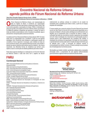Encontro Nacional da Reforma Urbana:
          agenda política do Fórum Nacional da Reforma Urbana
    Tânia Diniz (Conselho Federal de Serviço Social - CFESS)
    Bartíria Lima da Costa (Confederação Nacional de Associações de Moradores - CONAM)



    O
            Fórum Nacional de Reforma Urbana, com representação de                       coletivamente as políticas urbanas no contexto de um projeto de
           todas as regiões do Brasil, é constituído por organizações                    sociedade justa e igualitária para todas e todos, a partir de um espaço
           brasileiras que lutam pelo direito à cidade para todas e todos. São           ampliado de mobilização.
    movimentos populares, associações de classe, ONGs e instituições de
    pesquisa que têm como objetivo promover a reforma urbana, que se traduz              É nesse sentido que a pauta do próximo Encontro Nacional (que deverá
    na defesa de políticas e programas que garantam o acesso de todos e                  ocorrer em São Paulo no início de 2012) já está sendo desenhada com a
    todas aos direitos sociais básicos como a moradia de qualidade, água e               proposta de debater e articular ações estratégicas de enfrentamento aos
    saneamento, transporte público acessível e eficiente.                                desafios que se apresentam para a conquista do direito à cidade: a
                                                                                         unificação das lutas dos movimentos sociais e segmentos da sociedade
    A existência do Fórum Nacional de Reforma Urbana data de 1987. Em todos              civil com vistas à ampliação dos mecanismos de participação popular e
    esses anos, as organizações que o constituem, a partir de uma agenda                 controle social e pelo fortalecimento dos conselhos das cidades; a
    estratégica, têm contribuído para fortalecer a participação popular em               ampliação dos processos de capacitação e formação de novos quadros;
    conselhos e fóruns regionais e municipais, para mobilizar as lutas em                o aprofundamento da discussão sobre o modelo de desenvolvimento que
    torno da reforma urbana, para capacitar lideranças sociais, para ampliar o           se defende para o país, a promoção de políticas visando à
    debate dos planos diretores democráticos para as cidades e, não menos                universalização dos direitos humanos, firmando oposição aos processos
    importante, nas diferentes formas de resistência que tenham como                     de criminalização dos movimentos sociais.
    objetivo a luta e a construção de cidades igualitárias para todos e todas.
                                                                                         São desafios que impõem, também, aprofundar o debate sobre a necessária
    Parte dessa agenda estratégica é a realização de um Encontro Nacional                articulação entre o cumprimento de uma agenda institucionalizada
    da Reforma Urbana a cada dois anos com o objetivo de discutir                        governamental e a agenda histórica e autônoma da luta urbana.


    FNRU
    Coordenação Nacional
                                                                                         Expediente
    ABEA - Associação Brasileira de Ensino de Arquitetura e Urbanismo
    ActionAid do Brasil
    AGB - Associação dos Geógrafos Brasileiros
    ANTP - Associação Nacional de Transportes Públicos
    CAAP - Centro de Assessoria à Autogestão Popular
    Centro Dom Helder Camara de Estudos e Ação Social - CENDHEC                          Secretaria do Fórum Nacional de Reforma Urbana
    CMP - Central de Movimentos Populares                                                Rua Eça de Queirós, 346, Vila Mariana - São Paulo-SP - CEP 04011-050
    CONAM Confederação Nacional de Associações de Moradores                              Telefone - (11) 5084-1073.
                                                                                         E-mail: secretaria.fnru@gmail.com
    CFESS - Conselho Federal de Serviço Social                                           Skype: secretaria.fnru
    FASE - Federação dos Órgãos para Assistência Social e Educacional                    Site: www.forumreformaurbana.org.br
    FENAE - Federação Nacional das Associações de Empregados da Caixa
    Econômica                                                                            Colaboradores deste Boletim
    FENEA - Federação Nacional dos Estudantes de Arquitetura e Urbanismo do              Mércia Alves (Cendhec); Donizete Fernandes (UNMP); Benedito Barbosa (CMP);
    Brasil                                                                               Orlando Alves dos Santos Junior (Observatório das Metrópoles); Luiz Cesar de Queiroz
    FISENGE - Federação Interestadual dos Sindicatos de Engenheiros                      Ribeiro (Observatório das Metrópoles); Nazareno Stanislau Affonso (MDT); Tânia Diniz
    FNA - Federação Nacional de Arquitetos                                               (CFESS) e Bartíria Lima da Costa (CONAM).
    Fórum da Amazônia Ocidental                                                          Edição e Diagramação
    Fórum Nordeste de Reforma Urbana                                                     Paulo Lago - jornalista (Cendhec).
    Fórum Sul de Reforma Urbana
    Fundação Bento Rubião                                                                Apoio
    GT Urbano do FAOR - Fórum da Amazônia Oriental
    Habitat para Humanidade Brasil
    IBAM - Instituto Brasileiro de Administração Municipal
    IBASE - Instituto Brasileiro de Análises Sociais e Econômicas
    Instituto Polis - Instituto de Estudos, Formação e Assessoria em Políticas Sociais
    MNLM - Movimento Nacional de Luta pela Moradia
    Observatório das Metrópoles IPPUR/UFRJ/FASE
    Terra de Direitos
    UNMP - União Nacional por Moradia Popular

4
 