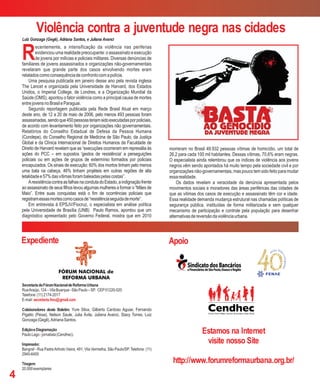 R
ecentemente, a intensificação da violência nas periferias
evidenciouumarealidadepreocupante:oassassinatoeexecução
de jovens por milícias e policiais militares. Diversas denúncias de
familiares de jovens assassinados e organizações não-governamentais
revelaram que grande parte dos casos envolvendo mortes eram
relatadoscomoconsequênciadeconfrontocomapolícia.
Uma pesquisa publicada em janeiro desse ano pela revista inglesa
The Lancet e organizada pela Universidade de Harvard, dos Estados
Unidos, o Imperial College, de Londres, e a Organização Mundial da
Saúde (OMS), apontou o fator violência como a principal causa de mortes
entrejovensnoBrasileParaguai.
Segundo reportagem publicada pela Rede Brasil Atual em março
deste ano, de 12 a 20 de maio de 2006, pelo menos 493 pessoas foram
assassinadas,sendoque450pessoasteriamsidoexecutadasporpoliciais,
de acordo com levantamento feito por organizações não governamentais.
Relatórios do Conselho Estadual de Defesa da Pessoa Humana
(Condepe), do Conselho Regional de Medicina de São Paulo, da Justiça
Global e da Clínica Internacional de Direitos Humanos da Faculdade de
Direito de Harvard revelam que as “execuções ocorreram em represália às
ações do PCC – em supostos 'gestos de resistência' a perseguições
policiais ou em ações de grupos de extermínio formados por policiais
encapuzados. Os sinais de execução: 60% dos mortos tinham pelo menos
uma bala na cabeça, 46% tinham projéteis em outras regiões de alta
letalidadee57%dasvítimasforambaleadaspelascostas”.
AresistênciacontraasfalhasnacondutadoEstado,aindignaçãofrente
ao assassinato de seus filhos levou algumas mulheres a formar o “Mães de
Maio”. Entre suas conquistas está o fim de ocorrências policiais que
registramessasmortescomocasosde“resistênciaseguidademorte”.
Em entrevista à EPSJV/Fiocruz, o especialista em análise política
pela Universidade de Brasília (UNB) Paulo Ramos, apontou que um
diagnóstico apresentado pelo Governo Federal, mostra que em 2010
Violência contra a juventude negra nas cidades
4
Luiz Gonzaga (Gegê), Adriana Santos, e Juliana Avanci
SecretariadoFórumNacionaldeReformaUrbana
RuaAraújo,124–VilaBuarque-SãoPaulo–SP. CEP01220-020
Telefone:(11)2174-2017
E-mail:secretaria.fnru@gmail.com
Colaboradores deste Boletim: Yure Silva, Gilberto Cardoso Aguiar, Fernando
Pigatto (Peixe), Nelson Saule, Julia Ávila, Juliana Avanci, Stacy Torres, Luiz
Gonzaga(Gegê),AdrianaSantos.
EdiçãoeDiagramação
PauloLago-jornalista(Cendhec).
Impressão:
Bangraf - Rua PadreArlindo Vieira, 491, Vila Vermelha, São Paulo/SP. Telefone: (11)
2940-6400
Tiragem:
20.000exemplares
Apoio
morreram no Brasil 49.932 pessoas vítimas de homicídio, um total de
26,2 para cada 100 mil habitantes. Dessas vítimas, 70,6% eram negras.
O especialista ainda relembrou que os índices de violência aos jovens
negros vêm sendo apontados há muito tempo pela sociedade civil e por
organizações não-governamentais, mas pouco tem sido feito para mudar
essarealidade.
Os dados revelam a veracidade da denúncia apresentada pelos
movimentos sociais e moradores das áreas periféricas das cidades de
que as vitimas dos casos de execução e assassinato têm cor e idade.
Essa realidade demanda mudança estrutural nas chamadas políticas de
segurança pública, instituídas de forma militarizada e sem qualquer
mecanismo de participação e controle pela população para desenhar
alternativasdereversãodaviolênciaurbana.
Estamos na Internet
visite nosso Site
http://www.forumreformaurbana.org.br/
Expediente
 