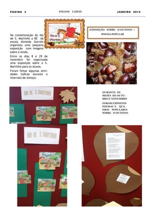 PÁGINA

3

FOLHAS

CAÍDAS

JANEIRO

2014

EXPOSIÇÃO SOBRE O OUTONO /

Na comemoração do dia
de S. Martinho a BE da
escola Almeida Garrett
organizou uma pequena
exposição com imagens
sobre a lenda.
Entre os dias 8 e 29 de
novembro foi organizada
uma exposição sobre o S.
Martinho para os alunos.
Foram feitas algumas atividades lúdicas durante o
intervalo de almoço.

POESIA POPULAR

DURANTE OS
MESES DE OUTUBRO E NOVEMBRO
FORAM EXPOSTOS
POEMAS E QUADRAS POPULARES
SOBRE O OUTONO.

 