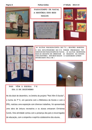 Página 6

Folhas Caídas

1ª Edição

2013-14

PASSATEMPO DE NATAL
A HISTÓRIA DOS REIS
MAGOS

AS ALUNAS MAFALDA COSTA DO 7ª C ; BEATRIZ MARTINS
E ANA RITA PINHEIRO DO 6º D FORAM PREMIADAS NO
SORTEIO DO PASSATEMPO DE NATAL . AS ALUNAS RESPONDERAM AO DESAFIO DE ORDENAR AS IMAGENS DA CONHECIDA HISTÓRIA DOS REIS MAGOS E GANHARAM LIVROS
OFERECIDOS PELA BE !

PAIS

VÊM À ESCOLA

7º E

DIA 12 DE DEZEMBRO
No dia doze de dezembro, no âmbito do projeto ”Pais Vêm À Escola”,
a turma do 7º E, em parceria com a Biblioteca da Escola e com o
EPIS, realizou uma exposição com diversos trabalhos, foi apresentada
uma obra de leitura recreativa e os alunos entoaram Christmas
Carols. Esta atividade contou com a presença dos pais e encarregados
de educação, com o empenho e espírito colaborativo dos alunos.

 