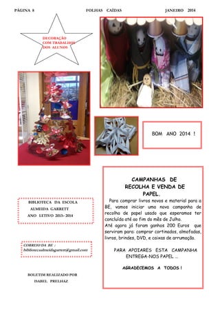 PÁGINA 8

FOLHAS CAÍDAS

JANEIRO

2014

DECORAÇÃO
COM TRABALHOS
DOS ALUNOS

BOM ANO 2014 !

CAMPANHAS DE
RECOLHA E VENDA DE
PAPEL.
BIBLIOTECA DA ESCOLA
ALMEIDA GARRETT
ANO LETIVO 2013– 2014

CORREIO DA BE :

bibliotecaalmeidagarrett@gmail.com

Para comprar livros novos e material para a
BE, vamos iniciar uma nova campanha de
recolha de papel usado que esperamos ter
concluída até ao fim do mês de Julho.
Até agora já foram ganhos 200 Euros que
serviram para: comprar cortinados, almofadas,
livros, brindes, DVD, e caixas de arrumação.
PARA APOIARES ESTA CAMPANHA
ENTREGA-NOS PAPEL ...
AGRADECEMOS A TODOS !

BOLETIM REALIZADO POR
ISABEL PRELHAZ

 