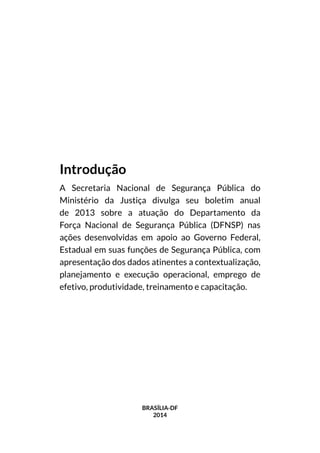 BRASÍLIA-DF
2014
Introdução
A Secretaria Nacional de Segurança Pública do
Ministério da Justiça divulga seu boletim anual
de 2013 sobre a atuação do Departamento da
Força Nacional de Segurança Pública (DFNSP) nas
ações desenvolvidas em apoio ao Governo Federal,
Estadual em suas funções de Segurança Pública, com
apresentação dos dados atinentes a contextualização,
planejamento e execução operacional, emprego de
efetivo, produtividade, treinamento e capacitação.
 