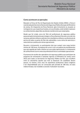 Boletim
DA FORÇA
NACIONAL
DE SEGURANÇA
PÚBLICA
MINISTÉRIO DA
JUSTIÇA
Seus Direitos
Sua Proteção
Sua Segurança
Boletim Força Nacional
Secretaria Nacional de Segurança Pública
Ministério da Justiça
Como acontecem as operações
Baseada na Força de Paz da Organização das Nações Unidas (ONU), a Força é
coordenadapelaSecretariaNacionaldeSegurançaPública(Senasp),doMinistério
da Justiça. Os integrantes da Força Nacional, após treinamento ou atuação, se
reintegram às suas respectivas funções, em seus Estados, onde também repassam
os conhecimentos adquiridos aos demais membros de suas corporações.
Desde que foi criada, cerca de 10,6 mil profissionais de segurança pública
passaram pelo treinamento para integrar a Força Nacional. Durante cerca de três
semanas, policiais militares, policiais civis e bombeiros militares e profissionais de
perícia de todas as partes do País são submetidos a uma rotina de exercícios e
aulas teóricas e práticas de rotinas operacionais.
Durante o treinamento, os participantes têm que cumprir uma carga horária
mínima de 130 horas. A proposta do curso é criar um padrão de procedimentos
que seja seguido por todo o efetivo em suas ações operacionais e o nivelamento
de conhecimento ocorre antes do profissional iniciar as atividades operacionais.
O processo de escolha dos operadores de segurança pública que participam do
programa de treinamento é bastante rigoroso. O Ministério da Justiça envia
ofício para todas as Secretarias de Segurança Pública do País, que escolhem
entre os voluntários aqueles que mais se destacam. Os candidatos devem
possuir, no mínimo, cinco anos de experiência profissional. Outra exigência
é ter disponibilidade para ser convocado pelo período de 180 dias, em data
indeterminada, e ter recebido o conceito ‘muito bom’ nos testes.
 