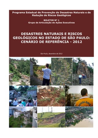 Programa Estadual de Prevenção de Desastres Naturais e de
Redução de Riscos Geológicos
BOLETIM Nº 1
Grupo de Articulação de Ações Executivas

DESASTRES NATURAIS E RISCOS
GEOLÓGICOS NO ESTADO DE SÃO PAULO:
CENÁRIO DE REFERÊNCIA - 2012

São Paulo, dezembro de 2012

 