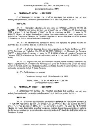 -220-
                    (Continuação do BG nº 041, de 01 de março de 2011).
                                   Comandante Geral da PMAP

       g.     PORTARIA Nº 007/2011 – DOF/PMAP

           O COMANDANTE GERAL DA POLÍCIA MILITAR DO AMAPÁ, no uso das
atribuições que lhe são conferidas pelo Decreto nº 010, de 03 de janeiro de 2011.

            RESOLVE:

          Art. 1º – Conceder adiantamento em nome de MARCO ANTONIO PINTO DE
MATOS – 1º TEN PM, nos termos do Item I, do artigo 3º, da Lei nº 0624, de 31 de outubro de
2001 e artigo 1º, § 1ºdo Decreto nº 3547, de 14 de novembro de 2001, no valor de R$
4.000,00 (Quatro mil reais), destinados a custear despesas miúdas de pronto pagamento em
Material de Consumo e Serviços de Terceiros, objetivando a manutenção e administração do
7º Batalhão da Polícia Militar do Estado do Amapá.

            Art. 2º – O adiantamento concedido deverá ser aplicado no prazo máximo de
30(trinta) dias a contar da data do recebimento deste.

          Art. 3º – A referida despesa deverá ser empenhada na Fonte de Recursos 0101
(FPE), Programa de Trabalho 1.34.101.06.122.0001.2001.0001, no Elemento de Despesa
339030 – Material de Consumo, no valor de R$ 2.000,00 (Dois mil reais) e Elemento de
Despesa 309039 – Serviços de Terceiros Pessoa Jurídica, no valor de R$ 2.000,00 (Dois mil
reais).

           Art. 4º – O responsável pelo adiantamento deverá prestar contas na Diretoria de
Apoio Logístico/PMAP, devidamente homologadas pelo Sr. Comandante Geral da Polícia
Militar do Amapá, dentro de 10 (dez) dias úteis, contados da data do vencimento no prazo de
aplicação, constante do Art. 2º desta Portaria.

            Art. 5º – Publique-se e cumpra-se.

                       Quartel em Macapá – AP, 07 de fevereiro de 2011.

                        PEDRO PAULO DA SILVA REZENDE – CEL PM
                               Comandante Geral da PMAP

       h.     PORTARIA Nº 008/2011 – DOF/PMAP

           O COMANDANTE GERAL DA POLÍCIA MILITAR DO AMAPÁ, no uso das
atribuições que lhe são conferidas pelo Decreto nº 010, de 03 de janeiro de 2011.

            RESOLVE:

           Art. 1º – Conceder adiantamento em nome de LINDOMAR FERREIRA TRINDADE
– 1º TEN PM, nos termos do Item I, do artigo 3º, da Lei nº 0624, de 31 de outubro de 2001 e
artigo 1º, § 1ºdo Decreto nº 3547, de 14 de novembro de 2001, no valor de R$ 4.000,00
(Quatro mil reais), destinados a custear despesas miúdas de pronto pagamento em Material
de Consumo, objetivando a manutenção e administração do 8º Batalhão da Polícia Militar do
Estado do Amapá.




                  “Contribua com o meio ambiente. Utilize impresso em frente e verso”
 