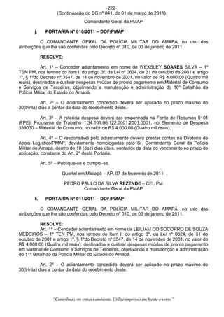 -222-
                    (Continuação do BG nº 041, de 01 de março de 2011).
                                   Comandante Geral da PMAP

       j.     PORTARIA Nº 010/2011 – DOF/PMAP

           O COMANDANTE GERAL DA POLÍCIA MILITAR DO AMAPÁ, no uso das
atribuições que lhe são conferidas pelo Decreto nº 010, de 03 de janeiro de 2011.

            RESOLVE:

            Art. 1º – Conceder adiantamento em nome de WEXSLEY SOARES SILVA – 1º
TEN PM, nos termos do Item I, do artigo 3º, da Lei nº 0624, de 31 de outubro de 2001 e artigo
1º, § 1ºdo Decreto nº 3547, de 14 de novembro de 2001, no valor de R$ 4.000,00 (Quatro mil
reais), destinados a custear despesas miúdas de pronto pagamento em Material de Consumo
e Serviços de Terceiros, objetivando a manutenção e administração do 10º Batalhão da
Polícia Militar do Estado do Amapá.

            Art. 2º – O adiantamento concedido deverá ser aplicado no prazo máximo de
30(trinta) dias a contar da data do recebimento deste.

          Art. 3º – A referida despesa deverá ser empenhada na Fonte de Recursos 0101
(FPE), Programa de Trabalho 1.34.101.06.122.0001.2001.0001, no Elemento de Despesa
339030 – Material de Consumo, no valor de R$ 4.000,00 (Quatro mil reais).

           Art. 4º – O responsável pelo adiantamento deverá prestar contas na Diretoria de
Apoio Logístico/PMAP, devidamente homologadas pelo Sr. Comandante Geral da Polícia
Militar do Amapá, dentro de 10 (dez) dias úteis, contados da data do vencimento no prazo de
aplicação, constante do Art. 2º desta Portaria.

            Art. 5º – Publique-se e cumpra-se.

                       Quartel em Macapá – AP, 07 de fevereiro de 2011.

                        PEDRO PAULO DA SILVA REZENDE – CEL PM
                               Comandante Geral da PMAP

       k.     PORTARIA Nº 011/2011 – DOF/PMAP

           O COMANDANTE GERAL DA POLÍCIA MILITAR DO AMAPÁ, no uso das
atribuições que lhe são conferidas pelo Decreto nº 010, de 03 de janeiro de 2011.

          RESOLVE:
          Art. 1º – Conceder adiantamento em nome de LEILIAM DO SOCORRO DE SOUZA
MEDEIROS – 1º TEN PM, nos termos do Item I, do artigo 3º, da Lei nº 0624, de 31 de
outubro de 2001 e artigo 1º, § 1ºdo Decreto nº 3547, de 14 de novembro de 2001, no valor de
R$ 4.000,00 (Quatro mil reais), destinados a custear despesas miúdas de pronto pagamento
em Material de Consumo e Serviços de Terceiros, objetivando a manutenção e administração
do 11º Batalhão da Polícia Militar do Estado do Amapá.

            Art. 2º – O adiantamento concedido deverá ser aplicado no prazo máximo de
30(trinta) dias a contar da data do recebimento deste.




                  “Contribua com o meio ambiente. Utilize impresso em frente e verso”
 