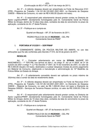 -223-
                    (Continuação do BG nº 041, de 01 de março de 2011).
          Art. 3º – A referida despesa deverá ser empenhada na Fonte de Recursos 0101
(FPE), Programa de Trabalho 1.34.101.06.122.0001.2001.0001, no Elemento de Despesa
339030 – Material de Consumo, no valor de R$ 4.000,00 (Quatro mil reais).

           Art. 4º – O responsável pelo adiantamento deverá prestar contas na Diretoria de
Apoio Logístico/PMAP, devidamente homologadas pelo Sr. Comandante Geral da Polícia
Militar do Amapá, dentro de 10 (dez) dias úteis, contados da data do vencimento no prazo de
aplicação, constante do Art. 2º desta Portaria.

            Art. 5º – Publique-se e cumpra-se.

                       Quartel em Macapá – AP, 07 de fevereiro de 2011.

                        PEDRO PAULO DA SILVA REZENDE – CEL PM
                               Comandante Geral da PMAP


       l.     PORTARIA Nº 012/2011 – DOF/PMAP

           O COMANDANTE GERAL DA POLÍCIA MILITAR DO AMAPÁ, no uso das
atribuições que lhe são conferidas pelo Decreto nº 010, de 03 de janeiro de 2011.

            RESOLVE:

            Art. 1º – Conceder adiantamento em nome de EFRAIN NAZARÉ DO
NASCIMENTO – 1º TEN PM, nos termos do Item I, do artigo 3º, da Lei nº 0624, de 31 de
outubro de 2001 e artigo 1º, § 1ºdo Decreto nº 3547, de 14 de novembro de 2001, no valor de
R$ 4.000,00 (Quatro mil reais), destinados a custear despesas miúdas de pronto pagamento
em Material de Consumo, objetivando a manutenção e administração do 12º Batalhão da
Polícia Militar do Estado do Amapá.

            Art. 2º – O adiantamento concedido deverá ser aplicado no prazo máximo de
30(trinta) dias a contar da data do recebimento deste.

          Art. 3º – A referida despesa deverá ser empenhada na Fonte de Recursos 0101
(FPE), Programa de Trabalho 1.34.101.06.122.0001.2001.0001, no Elemento de Despesa
339030 – Material de Consumo, no valor de R$ 1.000,00 (Hum mil reais) e Elemento de
Despesa 309039 – Serviços de Terceiros Pessoa Jurídica, no valor de R$ 3.000,00 (Três mil
reais).

           Art. 4º – O responsável pelo adiantamento deverá prestar contas na Diretoria de
Apoio Logístico/PMAP, devidamente homologadas pelo Sr. Comandante Geral da Polícia
Militar do Amapá, dentro de 10 (dez) dias úteis, contados da data do vencimento no prazo de
aplicação, constante do Art. 2º desta Portaria.

            Art. 5º – Publique-se e cumpra-se.

                       Quartel em Macapá – AP, 07 de fevereiro de 2011.

                        PEDRO PAULO DA SILVA REZENDE – CEL PM
                               Comandante Geral da PMAP




                  “Contribua com o meio ambiente. Utilize impresso em frente e verso”
 