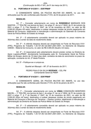 -224-
                    (Continuação do BG nº 041, de 01 de março de 2011).
       m.     PORTARIA Nº 013/2011 – DOF/PMAP

           O COMANDANTE GERAL DA POLÍCIA MILITAR DO AMAPÁ, no uso das
atribuições que lhe são conferidas pelo Decreto nº 010, de 03 de janeiro de 2011.

            RESOLVE:

          Art. 1º – Conceder adiantamento em nome de RONDINELE MARQUES DOS
SANTOS – 1º TEN PM, nos termos do Item I, do artigo 3º, da Lei nº 0624, de 31 de outubro de
2001 e artigo 1º, § 1ºdo Decreto nº 3547, de 14 de novembro de 2001, no valor de R$
4.000,00 (Quatro mil reais), destinados a custear despesas miúdas de pronto pagamento em
Material de Consumo, objetivando a manutenção e administração do Gabinete do Comando
Geral da Polícia Militar do Estado do Amapá.

            Art. 2º – O adiantamento concedido deverá ser aplicado no prazo máximo de
30(trinta) dias a contar da data do recebimento deste.

          Art. 3º – A referida despesa deverá ser empenhada na Fonte de Recursos 0101
(FPE), Programa de Trabalho 1.34.101.06.122.0001.2001.0001, no Elemento de Despesa
339030 – Material de Consumo, no valor de R$ 4.000,00 (Quatro mil reais).

           Art. 4º – O responsável pelo adiantamento deverá prestar contas na Diretoria de
Apoio Logístico/PMAP, devidamente homologadas pelo Sr. Comandante Geral da Polícia
Militar do Amapá, dentro de 10 (dez) dias úteis, contados da data do vencimento no prazo de
aplicação, constante do Art. 2º desta Portaria.

            Art. 5º – Publique-se e cumpra-se.

                       Quartel em Macapá – AP, 07 de fevereiro de 2011.

                        PEDRO PAULO DA SILVA REZENDE – CEL PM
                               Comandante Geral da PMAP

       n.     PORTARIA Nº 014/2011 – DOF/PMAP

           O COMANDANTE GERAL DA POLÍCIA MILITAR DO AMAPÁ, no uso das
atribuições que lhe são conferidas pelo Decreto nº 010, de 03 de janeiro de 2011.

            RESOLVE:

          Art. 1º – Conceder adiantamento em nome de VÂNIA CONCEIÇÃO MONTEIRO
MACIEL – 1º TEN PM, nos termos do Item I, do artigo 3º, da Lei nº 0624, de 31 de outubro de
2001 e artigo 1º, § 1º do Decreto nº 3547, de 14 de novembro de 2001, no valor de R$
2.000,00 (Dois mil reais), destinados a custear despesas miúdas de pronto pagamento em
Material de Consumo e Serviços de Terceiros – Pessoa Jurídica, objetivando a manutenção e
administração da Diretoria de Saúde da Polícia Militar do Estado do Amapá.

            Art. 2º – O adiantamento concedido deverá ser aplicado no prazo máximo de
30(trinta) dias a contar da data do recebimento deste.

          Art. 3º – A referida despesa deverá ser empenhada na Fonte de Recursos 0101
(FPE), Programa de Trabalho 1.34.101.06.122.0001.2001.0001, no Elemento de Despesa



                  “Contribua com o meio ambiente. Utilize impresso em frente e verso”
 